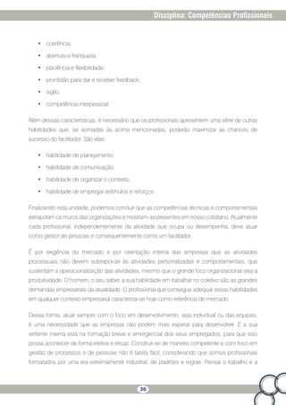 36
Disciplina: Competências Profissionais
•	 coerência;
•	 abertura e franqueza;
•	 paciência e flexibilidade;
•	 prontidão para dar e receber feedback;
•	 sigilo;
•	 competência interpessoal.
Além dessas características, é necessário que os profissionais apresentem uma série de outras
habilidades que, se somadas às acima mencionadas, poderão maximizar as chances de
sucesso do facilitador. São elas:
•	 habilidade de planejamento;
•	 habilidade de comunicação;
•	 habilidade de organizar o contexto;
•	 habilidade de empregar estímulos e reforços.
Finalizando esta unidade, podemos concluir que as competências técnicas e comportamentais
extrapolam os muros das organizações e mostram-se presentes em nosso cotidiano. Atualmente
cada profissional, independentemente da atividade que ocupa ou desempenha, deve atuar
como gestor de pessoas e consequentemente como um facilitador.
É por exigência do mercado e por orientação interna das empresas que as atividades
processuais não devem sobrepor-se às atividades personalizadas e comportamentais, que
sustentam a operacionalização das atividades, mesmo que o grande foco organizacional seja a
produtividade. O homem, o seu saber, a sua habilidade em trabalhar no coletivo são as grandes
demandas empresariais da atualidade. O profissional que consegue adequar essas habilidades
em qualquer contexto empresarial caracteriza-se hoje como referência de mercado.
Dessa forma, atuar sempre com o foco em desenvolvimento, seja individual ou das equipes,
é uma necessidade que as empresas não podem mais esperar para desenvolver. E a sua
vertente interna está na formação breve e emergencial dos seus empregados, para que isso
possa acontecer de forma efetiva e eficaz. Construir-se de maneira competente e com foco em
gestão de processos e de pessoas não é tarefa fácil, considerando que somos profissionais
formatados por uma era extremamente industrial, de padrões e regras. Pensar o trabalho e a
 
