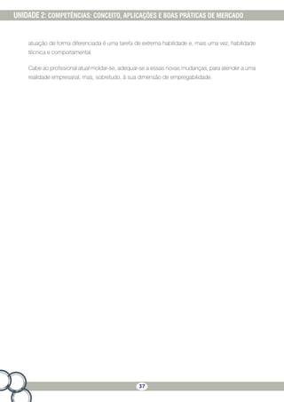 37
UNIDADE 2: COMPETÊNCIAS: CONCEITO, APLICAÇÕES E BOAS PRÁTICAS DE MERCADO
atuação de forma diferenciada é uma tarefa de extrema habilidade e, mais uma vez, habilidade
técnica e comportamental.
Cabe ao profissional atual moldar-se, adequar-se a essas novas mudanças, para atender a uma
realidade empresarial, mas, sobretudo, à sua dimensão de empregabilidade.
 