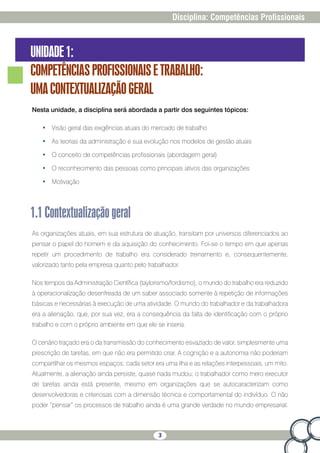 3
Disciplina: Competências Profissionais
UNIDADE1:
COMPETÊNCIASPROFISSIONAISETRABALHO:
UMACONTEXTUALIZAÇÃOGERAL
Nesta unidade, a disciplina será abordada a partir dos seguintes tópicos:
•	 Visão geral das exigências atuais do mercado de trabalho
•	 As teorias da administração e sua evolução nos modelos de gestão atuais
•	 O conceito de competências profissionais (abordagem geral)
•	 O reconhecimento das pessoas como principais ativos das organizações
•	 Motivação
1.1Contextualizaçãogeral
As organizações atuais, em sua estrutura de atuação, transitam por universos diferenciados ao
pensar o papel do homem e da aquisição do conhecimento. Foi-se o tempo em que apenas
repetir um procedimento de trabalho era considerado treinamento e, consequentemente,
valorizado tanto pela empresa quanto pelo trabalhador.
Nos tempos da Administração Científica (taylorismo/fordismo), o mundo do trabalho era reduzido
à operacionalização desenfreada de um saber associado somente à repetição de informações
básicas e necessárias à execução de uma atividade. O mundo do trabalhador e da trabalhadora
era a alienação, que, por sua vez, era a consequência da falta de identificação com o próprio
trabalho e com o próprio ambiente em que ele se inseria.
O cenário traçado era o da transmissão do conhecimento esvaziado de valor, simplesmente uma
prescrição de tarefas, em que não era permitido criar. A cognição e a autonomia não poderiam
compartilhar os mesmos espaços; cada setor era uma ilha e as relações interpessoais, um mito.
Atualmente, a alienação ainda persiste, quase nada mudou; o trabalhador como mero executor
de tarefas ainda está presente, mesmo em organizações que se autocaracterizam como
desenvolvedoras e criteriosas com a dimensão técnica e comportamental do indivíduo. O não
poder “pensar” os processos de trabalho ainda é uma grande verdade no mundo empresarial.
 