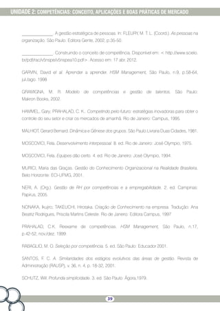 39
UNIDADE 2: COMPETÊNCIAS: CONCEITO, APLICAÇÕES E BOAS PRÁTICAS DE MERCADO
______________. A gestão estratégica de pessoas. In: FLEURY, M. T. L. (Coord.). As pessoas na
organização. São Paulo: Editora Gente, 2002, p.35-50.
______________. Construindo o conceito de competência. Disponível em:  http://www.scielo.
br/pdf/rac/v5nspe/v5nspea10.pdf. Acesso em: 17 abr. 2012.
GARVIN, David et al. Aprender a aprender. HSM Management, São Paulo, n.9, p.58-64,
jul./ago. 1998
GRAMIGNA, M. R. Modelo de competências e gestão de talentos. São Paulo:
Makron Books, 2002.
HAMMEL, Gary; PRAHALAD, C. K.. Competindo pelo futuro: estratégias inovadoras para obter o
controle do seu setor e criar os mercados de amanhã. Rio de Janeiro: Campus, 1995.
MALHIOT, Gerard Bernard. Dinâmica e Gênese dos grupos. São Paulo:Livraria Duas Cidades, 1981.
MOSCOVICI, Fela. Desenvolvimento interpessoal. 8. ed. Rio de Janeiro: José Olympio, 1975.
MOSCOVICI, Fela. Equipes dão certo. 4. ed. Rio de Janeiro: José Olympio, 1994.
MURICI, Maria das Graças. Gestão do Conhecimento Organizacional na Realidade Brasileira.
Belo Horizonte: ECI-UFMG, 2001.
NERI, A. (Org.). Gestão de RH por competências e a empregabilidade. 2. ed. Campinas:
Papirus, 2005.
NONAKA, Ikujiro; TAKEUCHI, Hirotaka. Criação de Conhecimento na empresa. Tradução: Ana
Beatriz Rodrigues, Priscila Martins Celeste. Rio de Janeiro: Editora Campus, 1997
PRAHALAD, C.K. Reexame de competências. HSM Management, São Paulo, n.17,
p.42-52, nov./dez. 1999.
RABAGLIO, M. O. Seleção por competência. 5. ed. São Paulo: Educador 2001.
SANTOS, F. C. A. Similaridades dos estágios evolutivos das áreas de gestão. Revista de
Administração (RAUSP), v. 36, n. 4, p. 18-32, 2001.
SCHUTZ, Will. Profunda simplicidade. 3. ed. São Paulo: Ágora,1979.
 