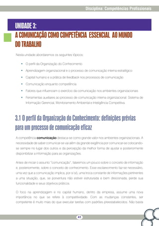 41
Disciplina: Competências Profissionais
UNIDADE3:
ACOMUNICAÇÃOCOMOCOMPETÊNCIA ESSENCIAL AOMUNDO
DOTRABALHO
Nesta unidade abordaremos os seguintes tópicos:
•	 O perfil da Organização do Conhecimento
•	 Aprendizagem organizacional e o processo de comunicação interna estratégico
•	 Capital humano e a prática de feedback nos processos de comunicação
•	 Comunicação enquanto competência
•	 Fatores que influenciam o exercício da comunicação nos ambientes organizacionais
•	 Ferramentas auxiliares ao processo de comunicação interna organizacional: Sistema de
Informação Gerencial, Monitoramento Ambiental e Inteligência Competitiva.
3.1OperfildaOrganizaçãodoConhecimento:definiçõesprévias
paraumprocessodecomunicaçãoeficaz
A competência comunicação destaca-se como grande valor nos ambientes organizacionais. A
necessidade de saber comunicar-se vai além da grande exigência por comunicar-se colocando-
se sempre no lugar dos outros e da percepção da melhor forma de ajustar e posteriormente
disponibilizar a informação para as organizações.
Antes de iniciar o assunto “comunicação”, falaremos um pouco sobre o conceito de informação
e, posteriormente, sobre o conceito de conhecimento. Esse esclarecimento faz-se necessário,
uma vez que a comunicação implica, por si só, uma troca constante de informações pertinentes
a uma situação, que, se porventura não estiver estruturada e bem direcionada, perde sua
funcionalidade e seus objetivos práticos.
O foco na aprendizagem e no capital humano, dentro da empresa, assume uma nova
importância no que se refere à competitividade. Com as mudanças constantes, ser
competente é muito mais do que executar tarefas com padrões preestabelecidos. Não basta
 