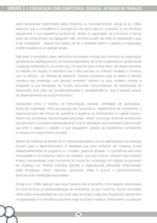 42
UNIDADE 3: A COMUNICAÇÃO COMO COMPETÊNCIA ESSENCIAL AO MUNDO DO TRABALHO
saber desenvolver determinada tarefa mecânica ou burocraticamente. Senge et al. (1994)
observam que a competência é formada por três eixos básicos: a pessoa, a sua formação
educacional e sua experiência profissional, aliadas à capacidade de comunicar e formar
redes de conhecimento que agreguem valor. Somente a partir daí deve-se estabelecer o que
é ser competente. Traduzir isso depois de ler o ambiente interno e externo à organização
e obter resultados é um grande desafio.
Para tanto, é necessário saber administrar os modelos mentais dos membros da organização
através de seu aperfeiçoamento de maneira espontânea, de modo a capacitá-los e ajustá-los às
mudanças ambientais ou circunstanciais, envolvendo todos nessa tarefa. No desenvolvimento
do trabalho em equipe, é importante que o líder perceba os múltiplos modelos e contribua
com os demais na melhoria do ambiente. Torna-se necessário para os líderes e demais
membros das empresas, num primeiro momento, reverem os seus modelos mentais e
ampliarem a sua percepção de mundo, buscando conscientizar-se da necessidade de
desenvolver uma visão de complementaridade e interdependência, que é possível através
do desenvolvimento do autoconhecimento.
Indicadores como o sistema de remuneração adotado, estratégias de participação,
índice de rotatividade, nível educacional dos funcionários, investimentos em treinamento e
desenvolvimento são formas de quantificar e qualificar os investimentos no capital humano.
Devem ser promovidas transformações profundas: treinar, comunicar, encontrar profissionais
que procurem o constante aperfeiçoamento, buscar alternativas que amenizem a permanente
luta entre o capital e o trabalho e que resguardem, através da transferência competente,
a memória do conhecimento circulante.
Apesar da mudança de atitude ser um pressuposto básico que as organizações e as pessoas
buscam para o desenvolvimento, é desejável que esse ambiente de mudança ocorra
independentemente do programa ou “modelo” gerencial adotado. A consciência para essa
necessidade é um processo interno ao indivíduo, que quer buscar conhecer seus próprios
limites e necessidades, para concretizar as formas de contribuição em relação ao processo
de mudança nos âmbitos individual (atitude) e organizacional (atividades desenvolvidas
pelas empresas). Assim, descobrir, questionar, refletir e buscar o autoconhecimento
torna-se ponto central para essa análise.
Senge et al. (1994) explicam que essa mudança não é transitória como aquelas relacionadas
às novas técnicas ou operacionalização de ferramentas, ou aos modismos. Faz-se necessário
refletir sobre a necessidade de uma nova visão do próprio papel que as pessoas representam
na organização e a consciência que deve surgir do próprio indivíduo. Dessa forma, as pessoas
 