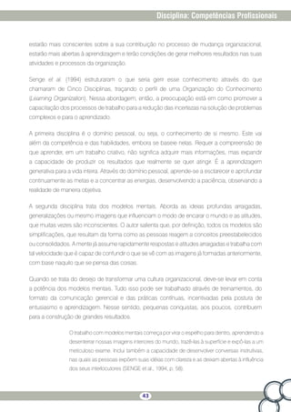 43
Disciplina: Competências Profissionais
estarão mais conscientes sobre a sua contribuição no processo de mudança organizacional,
estarão mais abertas à aprendizagem e terão condições de gerar melhores resultados nas suas
atividades e processos da organização.
Senge et al. (1994) estruturaram o que seria gerir esse conhecimento através do que
chamaram de Cinco Disciplinas, traçando o perfil de uma Organização do Conhecimento
(Learning Organization). Nessa abordagem, então, a preocupação está em como promover a
capacitação dos processos de trabalho para a redução das incertezas na solução de problemas
complexos e para o aprendizado.
A primeira disciplina é o domínio pessoal, ou seja, o conhecimento de si mesmo. Este vai
além da competência e das habilidades, embora se baseie nelas. Requer a compreensão de
que aprender, em um trabalho criativo, não significa adquirir mais informações, mas expandir
a capacidade de produzir os resultados que realmente se quer atingir. É a aprendizagem
generativa para a vida inteira. Através do domínio pessoal, aprende-se a esclarecer e aprofundar
continuamente as metas e a concentrar as energias, desenvolvendo a paciência, observando a
realidade de maneira objetiva.
A segunda disciplina trata dos modelos mentais. Aborda as ideias profundas arraigadas,
generalizações ou mesmo imagens que influenciam o modo de encarar o mundo e as atitudes,
que muitas vezes são inconscientes. O autor salienta que, por definição, todos os modelos são
simplificações, que resultam da forma como as pessoas reagem a conceitos preestabelecidos
ou consolidados. A mente já assume rapidamente respostas e atitudes arraigadas e trabalha com
tal velocidade que é capaz de confundir o que se vê com as imagens já formadas anteriormente,
com base naquilo que se pensa das coisas.
Quando se trata do desejo de transformar uma cultura organizacional, deve-se levar em conta
a potência dos modelos mentais. Tudo isso pode ser trabalhado através de treinamentos, do
formato da comunicação gerencial e das práticas contínuas, incentivadas pela postura de
entusiasmo e aprendizagem. Nesse sentido, pequenas conquistas, aos poucos, contribuem
para a construção de grandes resultados.
O trabalho com modelos mentais começa por virar o espelho para dentro, aprendendo a
desenterrar nossas imagens interiores do mundo, trazê-las à superfície e expô-las a um
meticuloso exame. Inclui também a capacidade de desenvolver conversas instrutivas,
nas quais as pessoas expõem suas idéias com clareza e as deixam abertas à influência
dos seus interlocutores (SENGE et al., 1994, p. 58).
 