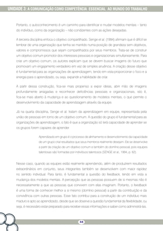 44
UNIDADE 3: A COMUNICAÇÃO COMO COMPETÊNCIA ESSENCIAL AO MUNDO DO TRABALHO
Portanto, o autoconhecimento é um caminho para identificar e mudar modelos mentais – tanto
do indivíduo, como da organização – não condizentes com as ações desejadas.
A terceira disciplina enfoca o objetivo compartilhado. Senge et al. (1994) afirmam que é difícil se
lembrar de uma organização que tenha se mantido numa posição de grandeza sem objetivos,
valores e compromissos que sejam compartilhados por seus membros. Trata-se de construir
um objetivo comum promotor dos interesses pessoais e organizacionais simultaneamente. Para
criar um objetivo comum, os autores explicam que se devem buscar imagens do futuro que
promovam um engajamento verdadeiro em vez de simples anuência. A criação desse objetivo
é fundamental para as organizações de aprendizagem, tendo em vista proporcionar o foco e a
energia para o aprendizado, ou seja, expandir a habilidade de criar.
A partir dessa construção, fica-se mais propenso a expor ideias, abrir mão de imagens
profundamente arraigadas e reconhecer deficiências pessoais e organizacionais, isto é,
fica-se mais aberto à mudança e ao questionamento de modelos mentais, o que permite o
desenvolvimento da capacidade de aprendizagem através da equipe.
Já na quarta disciplina, Senge et al. tratam da aprendizagem em equipe, representada pela
união de pessoas em torno de um objetivo comum. A questão do grupo é fundamental para as
organizações de aprendizagem; o fato é que a organização só terá capacidade de aprender se
os grupos forem capazes de aprender.
Aprendizado em grupo é o processo de alinhamento e desenvolvimento da capacidade
de um grupo criar resultados que seus membros realmente desejam. Ele se desenvolve
a partir da criação de um objetivo comum e também do domínio pessoal, pois equipes
talentosas são formadas por indivíduos talentosos (SENGE et al., 1994, p. 62).
Nesse caso, quando as equipes estão realmente aprendendo, além de produzirem resultados
extraordinários em conjunto, seus integrantes também se desenvolvem com maior rapidez
no sentido individual. Para tanto, é fundamental a questão do feedback, tendo em vista a
mudança dos modelos mentais. A percepção que as pessoas possuem de si mesmas não é
necessariamente a que as pessoas que convivem com elas imaginam. Portanto, o feedback
é uma forma de conhecer melhor a si mesmo (domínio pessoal) a partir da contribuição e da
convivência com outras pessoas. Esse fato contribui para a construção de um indivíduo mais
maduro e apto ao aprendizado, desde que se observe a questão fundamental da flexibilidade, ou
seja, é necessário estar preparado para receber essas informações e saber como administrá-las.
 