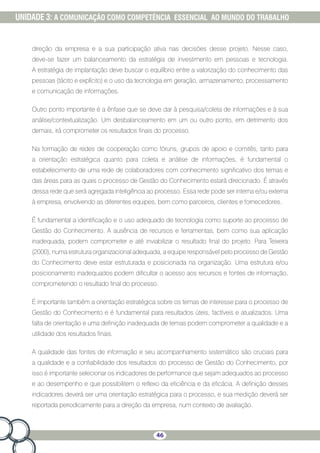 46
UNIDADE 3: A COMUNICAÇÃO COMO COMPETÊNCIA ESSENCIAL AO MUNDO DO TRABALHO
direção da empresa e a sua participação ativa nas decisões desse projeto. Nesse caso,
deve-se fazer um balanceamento da estratégia de investimento em pessoas e tecnologia.
A estratégia de implantação deve buscar o equilíbrio entre a valorização do conhecimento das
pessoas (tácito e explícito) e o uso da tecnologia em geração, armazenamento, processamento
e comunicação de informações.
Outro ponto importante é a ênfase que se deve dar à pesquisa/coleta de informações e à sua
análise/contextualização. Um desbalanceamento em um ou outro ponto, em detrimento dos
demais, irá comprometer os resultados finais do processo.
Na formação de redes de cooperação como fóruns, grupos de apoio e comitês, tanto para
a orientação estratégica quanto para coleta e análise de informações, é fundamental o
estabelecimento de uma rede de colaboradores com conhecimento significativo dos temas e
das áreas para as quais o processo de Gestão do Conhecimento estará direcionado. É através
dessa rede que será agregada inteligência ao processo. Essa rede pode ser interna e/ou externa
à empresa, envolvendo as diferentes equipes, bem como parceiros, clientes e fornecedores.
É fundamental a identificação e o uso adequado de tecnologia como suporte ao processo de
Gestão do Conhecimento. A ausência de recursos e ferramentas, bem como sua aplicação
inadequada, podem comprometer e até inviabilizar o resultado final do projeto. Para Teixeira
(2000), numa estrutura organizacional adequada, a equipe responsável pelo processo de Gestão
do Conhecimento deve estar estruturada e posicionada na organização. Uma estrutura e/ou
posicionamento inadequados podem dificultar o acesso aos recursos e fontes de informação,
comprometendo o resultado final do processo.
É importante também a orientação estratégica sobre os temas de interesse para o processo de
Gestão do Conhecimento e é fundamental para resultados úteis, factíveis e atualizados. Uma
falta de orientação e uma definição inadequada de temas podem comprometer a qualidade e a
utilidade dos resultados finais.
A qualidade das fontes de informação e seu acompanhamento sistemático são cruciais para
a qualidade e a confiabilidade dos resultados do processo de Gestão do Conhecimento, por
isso é importante selecionar os indicadores de performance que sejam adequados ao processo
e ao desempenho e que possibilitem o reflexo da eficiência e da eficácia. A definição desses
indicadores deverá ser uma orientação estratégica para o processo, e sua medição deverá ser
reportada periodicamente para a direção da empresa, num contexto de avaliação.
 
