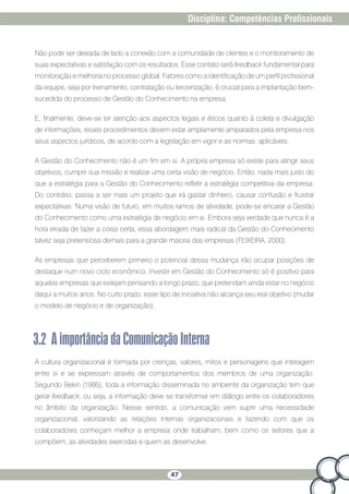 47
Disciplina: Competências Profissionais
Não pode ser deixada de lado a conexão com a comunidade de clientes e o monitoramento de
suas expectativas e satisfação com os resultados. Esse contato será feedback fundamental para
monitoração e melhoria no processo global. Fatores como a identificação de um perfil profissional
da equipe, seja por treinamento, contratação ou terceirização, é crucial para a implantação bem-
sucedida do processo de Gestão do Conhecimento na empresa.
E, finalmente, deve-se ter atenção aos aspectos legais e éticos quanto à coleta e divulgação
de informações; esses procedimentos devem estar amplamente amparados pela empresa nos
seus aspectos jurídicos, de acordo com a legislação em vigor e as normas aplicáveis.
A Gestão do Conhecimento não é um fim em si. A própria empresa só existe para atingir seus
objetivos, cumprir sua missão e realizar uma certa visão de negócio. Então, nada mais justo do
que a estratégia para a Gestão do Conhecimento refletir a estratégia competitiva da empresa.
Do contrário, passa a ser mais um projeto que irá gastar dinheiro, causar confusão e frustrar
expectativas. Numa visão de futuro, em muitos ramos de atividade, pode-se encarar a Gestão
do Conhecimento como uma estratégia de negócio em si. Embora seja verdade que nunca é a
hora errada de fazer a coisa certa, essa abordagem mais radical da Gestão do Conhecimento
talvez seja pretensiosa demais para a grande maioria das empresas (TEIXEIRA, 2000).
As empresas que perceberem primeiro o potencial dessa mudança irão ocupar posições de
destaque num novo ciclo econômico. Investir em Gestão do Conhecimento só é positivo para
aquelas empresas que estejam pensando a longo prazo, que pretendam ainda estar no negócio
daqui a muitos anos. No curto prazo, esse tipo de iniciativa não alcança seu real objetivo (mudar
o modelo de negócio e de organização).
3.2 AimportânciadaComunicaçãoInterna
A cultura organizacional é formada por crenças, valores, mitos e personagens que interagem
entre si e se expressam através de comportamentos dos membros de uma organização.
Segundo Bekin (1995), toda a informação disseminada no ambiente da organização tem que
gerar feedback, ou seja, a informação deve se transformar em diálogo entre os colaboradores
no âmbito da organização. Nesse sentido, a comunicação vem suprir uma necessidade
organizacional, valorizando as relações internas organizacionais e fazendo com que os
colaboradores conheçam melhor a empresa onde trabalham, bem como os setores que a
compõem, as atividades exercidas e quem as desenvolve.
 