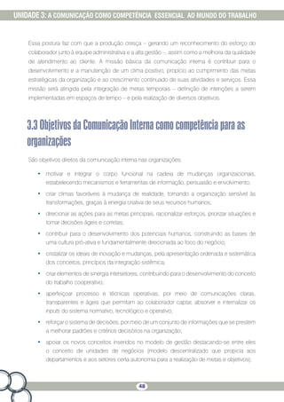 48
UNIDADE 3: A COMUNICAÇÃO COMO COMPETÊNCIA ESSENCIAL AO MUNDO DO TRABALHO
Essa postura faz com que a produção cresça – gerando um reconhecimento do esforço do
colaborador junto à equipe administrativa e a alta gestão –, assim como a melhoria da qualidade
de atendimento ao cliente. A missão básica da comunicação interna é contribuir para o
desenvolvimento e a manutenção de um clima positivo, propício ao cumprimento das metas
estratégicas da organização e ao crescimento continuado de suas atividades e serviços. Essa
missão será atingida pela integração de metas temporais – definição de intenções a serem
implementadas em espaços de tempo – e pela realização de diversos objetivos.
3.3ObjetivosdaComunicaçãoInternacomocompetênciaparaas
organizações
São objetivos diretos da comunicação interna nas organizações:
•	 motivar e integrar o corpo funcional na cadeia de mudanças organizacionais,
estabelecendo mecanismos e ferramentas de informação, persuasão e envolvimento;
•	 criar climas favoráveis à mudança de realidade, tornando a organização sensível às
transformações, graças à energia criativa de seus recursos humanos;
•	 direcionar as ações para as metas principais, racionalizar esforços, priorizar situações e
tomar decisões ágeis e corretas;
•	 contribuir para o desenvolvimento dos potenciais humanos, construindo as bases de
uma cultura pró-ativa e fundamentalmente direcionada ao foco do negócio;
•	 cristalizar os ideais de inovação e mudanças, pela apresentação ordenada e sistemática
dos conceitos, princípios da integração sistêmica;
•	 criar elementos de sinergia intersetores, contribuindo para o desenvolvimento do conceito
do trabalho cooperativo;
•	 aperfeiçoar processo e técnicas operativas, por meio de comunicações claras,
transparentes e ágeis que permitam ao colaborador captar, absorver e internalizar os
inputs do sistema normativo, tecnológico e operativo;
•	 reforçar o sistema de decisões, por meio de um conjunto de informações que se prestem
a melhorar padrões e critérios decisórios na organização;
•	 apoiar os novos conceitos inseridos no modelo de gestão destacando-se entre eles
o conceito de unidades de negócios (modelo descentralizado que propicia aos
departamentos e aos setores certa autonomia para a realização de metas e objetivos);
 