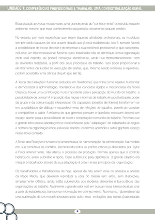4
UNIDADE 1: COMPETÊNCIAS PROFISSIONAIS E TRABALHO: UMA CONTEXTUALIZAÇÃO GERAL
Essa situação provoca, muitas vezes, uma grande perda do “conhecimento” construído naquele
ambiente, mesmo que esse conhecimento seja próprio unicamente daquele cenário.
No entanto, por mais específicas que sejam algumas atividades profissionais, os indivíduos
sempre serão capazes de criar a partir daquilo que já está estabelecido, isto é, sempre haverá
a possibilidade de inovar, de criar e de repensar a sua existência profissional, o que caracteriza,
inclusive, um fator motivacional. Mesmo que o trabalhador não se identifique com a organização
onde está inserido, ele poderá conseguir identificar-se, ainda que momentaneamente, com
as atividades realizadas, a partir dos seus processos de trabalho. Isso pode proporcionar a
ele momentos de lucidez na execução de tarefas, que, mesmo sendo rotineiras e repetitivas,
podem possibilitar uma ciência daquilo que ele faz.
A Teoria das Relações Humanas (estudos em Hawthorne), que tinha como objetivo humanizar
e democratizar a administração, libertando-a dos conceitos rígidos e mecanicistas da Teoria
Clássica, trouxe uma contribuição muito importante para a percepção do mundo do trabalho: a
possibilidade de pensar! A imposição das regras e normas de trabalho é substituída pelo poder
do grupo e da comunicação interpessoal. Os capatazes (projetos de líderes) transformam-se
em possibilidade de diálogo e estabelecimento de relações de trabalho, permitindo conviver
e compartilhar o saber. A máxima de que gerentes pensam e operários executam deixava um
espaço aberto para a possibilidade de existir a cooperação no mundo do trabalho. Por mais que
o grande lema dessa abordagem se caracterizasse pela “adaptação” do trabalhador às regras
e normas da organização onde estivesse inserido, os termos aprender e saber ganham espaço
nesse novo contexto.
A Teoria das Relações Humanas foi uma tentativa de harmonização da administração. Na medida
em que camuflava os conflitos, escondendo todos os pontos críticos já abordados por Taylor
e Fayol anteriormente, não alterou o processo de produção. Permitiu apenas que o controle
hierárquico, antes autoritário e rígido, fosse substituído pela diplomacia. O grande objetivo era
integrar o trabalhador através da sua adaptação à ordem e aos princípios da organização.
Os trabalhadores e trabalhadoras de hoje, apesar de não serem mais os artesãos e artesãs
da Idade Média, que deveriam reproduzir a obra do mestre sem erros, sem distorções,
simplesmente idêntica, ainda estão submetidos aos modelos alienantes e burocráticos das
organizações do trabalho. Atualmente o grande valor está em buscar novas formas de atuar, criar
a partir do estabelecido, transformar informação em conhecimento. No entanto, não existe ainda
uma superação de um modelo produtivo pelo outro, mas evoluções das teorias já abordadas
 