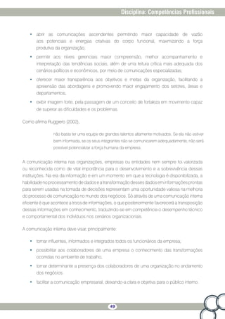 49
Disciplina: Competências Profissionais
•	 abrir as comunicações ascendentes permitindo maior capacidade de vazão
aos potenciais e energias criativas do corpo funcional, maximizando a força
produtiva da organização;
•	 permitir aos níveis gerenciais maior compreensão, melhor acompanhamento e
interpretação das tendências sociais, além de uma leitura crítica mais adequada dos
cenários políticos e econômicos, por meio de comunicações especializadas;
•	 oferecer maior transparência aos objetivos e metas da organização, facilitando a
apreensão das abordagens e promovendo maior engajamento dos setores, áreas e
departamentos;
•	 exibir imagem forte, pela passagem de um conceito de fortaleza em movimento capaz
de superar as dificuldades e os problemas.
Como afirma Ruggiero (2002),
não basta ter uma equipe de grandes talentos altamente motivados. Se ela não estiver
bem informada, se os seus integrantes não se comunicarem adequadamente, não será
possível potencializar a força humana da empresa.
A comunicação interna nas organizações, empresas ou entidades nem sempre foi valorizada
ou reconhecida como de vital importância para o desenvolvimento e a sobrevivência dessas
instituições. Na era da informação e em um momento em que a tecnologia é disponibilizada, a
habilidadenoprocessamentodedadoseatransformaçãodessesdadoseminformaçõesprontas
para serem usadas na tomada de decisões representam uma oportunidade valiosa na melhoria
do processo de comunicação no mundo dos negócios. Só através de uma comunicação interna
eficiente é que acontece a troca de informações, o que posteriormente favorecerá a transposição
dessas informações em conhecimento, traduzindo-se em competência o desempenho técnico
e comportamental dos indivíduos nos cenários organizacionais.
A comunicação interna deve visar, principalmente:
•	 tornar influentes, informados e integrados todos os funcionários da empresa;
•	 possibilitar aos colaboradores de uma empresa o conhecimento das transformações
ocorridas no ambiente de trabalho;
•	 tornar determinante a presença dos colaboradores de uma organização no andamento
dos negócios.
•	 facilitar a comunicação empresarial, deixando-a clara e objetiva para o público interno.
 