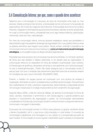 50
UNIDADE 3: A COMUNICAÇÃO COMO COMPETÊNCIA ESSENCIAL AO MUNDO DO TRABALHO
3.4ComunicaçãoInterna:porque,comoequandodeveacontecer
Sabemos que a comunicação é o processo de troca de informações entre duas ou mais
pessoas. Desde os tempos mais remotos, a necessidade de nos comunicar é uma questão de
sobrevivência. No mundo dos negócios não é diferente. A necessidade de tornar os funcionários
influentes, integrados e informados do que acontece na empresa, fazendo-os sentir-se parte dela,
fez surgir a comunicação interna, considerada hoje como algo imprescindível às organizações,
merecendo, cada vez mais, maior atenção.
Por meio da comunicação interna, torna-se possível estabelecer canais que possibilitem o
relacionamento ágil e transparente da direção da organização com o seu público interno e entre
os próprios elementos que integram esse público. Nesse sentido, entender a importância da
comunicaçãointernaemtodososmeioshierárquicos,comouminstrumentodaadministração
estratégica, é uma exigência para se atingir a eficácia organizacional.
Possibilitar que esse processo de comunicação flua de forma eficiente, no momento oportuno,
de forma que seja atingido o objetivo pretendido, é um desafio para as organizações. A
comunicação efetiva só se estabelece em clima de verdade e autenticidade. Caso contrário,
só haverá jogos de aparência, desperdício de tempo e, principalmente uma “anticomunicação”
no que é essencial/necessário. “Porém não basta assegurar que a comunicação ocorra. É
preciso fazer com que o conteúdo seja efetivamente aprendido para que as pessoas estejam
em condições de usar o que é informado” (RUGGIERO, 2002).
Portanto, o trabalho em equipe precisa ser incentivado com uma postura de empatia e
cooperação, eliminando-se, assim, os afastamentos e as falhas na comunicação. O envolvimento
dos colaboradores em todo o processo organizacional, desenvolvendo a capacidade de boa
comunicação interpessoal, é condição imprescindível ao bom andamento da organização.
Segundo Matos (2005), a falta de cultura do diálogo, de abertura à conversação e à troca de
ideias, opiniões, impressões e sentimentos é, sem dúvida alguma, o grande problema que
prejudica o funcionamento de organizações e países. As comunicações administrativas
consideradas como fontes de comunicação social e humana encontram os seguintes elementos:
comunicador, mensagem e destinatário.
O processo de comunicação envolve no mínimo duas pessoas ou grupos: remetente (fonte)
e destino (recebedor), isto é, o que envia a documentação e o que recebe. O conteúdo da
comunicação é geralmente uma mensagem e o seu objetivo é a compreensão por parte de
quem recebe. A comunicação só ocorre quando o destinatário (quem a recebe) a compreende
 