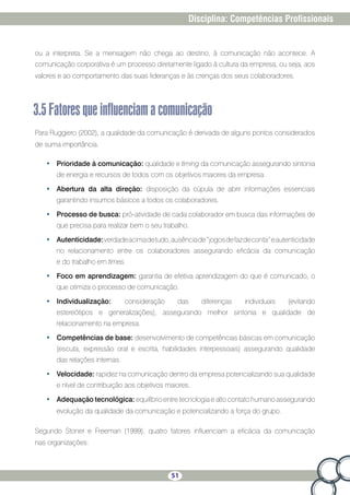51
Disciplina: Competências Profissionais
ou a interpreta. Se a mensagem não chega ao destino, à comunicação não acontece. A
comunicação corporativa é um processo diretamente ligado à cultura da empresa, ou seja, aos
valores e ao comportamento das suas lideranças e às crenças dos seus colaboradores.
3.5Fatoresqueinfluenciamacomunicação
Para Ruggiero (2002), a qualidade da comunicação é derivada de alguns pontos considerados
de suma importância.
•	 Prioridade à comunicação: qualidade e timing da comunicação assegurando sintonia
de energia e recursos de todos com os objetivos maiores da empresa.
•	 Abertura da alta direção: disposição da cúpula de abrir informações essenciais
garantindo insumos básicos a todos os colaboradores.
•	 Processo de busca: pró-atividade de cada colaborador em busca das informações de
que precisa para realizar bem o seu trabalho.
•	 Autenticidade:verdadeacimadetudo,ausênciade“jogosdefazdeconta”eautenticidade
no relacionamento entre os colaboradores assegurando eficácia da comunicação
e do trabalho em times.
•	 Foco em aprendizagem: garantia de efetiva aprendizagem do que é comunicado, o
que otimiza o processo de comunicação.
•	 Individualização: consideração das diferenças individuais (evitando
estereótipos e generalizações), assegurando melhor sintonia e qualidade de
relacionamento na empresa.
•	 Competências de base: desenvolvimento de competências básicas em comunicação
(escuta, expressão oral e escrita, habilidades interpessoais) assegurando qualidade
das relações internas.
•	 Velocidade: rapidez na comunicação dentro da empresa potencializando sua qualidade
e nível de contribuição aos objetivos maiores.
•	 Adequação tecnológica: equilíbrio entre tecnologia e alto contato humano assegurando
evolução da qualidade da comunicação e potencializando a força do grupo.
Segundo Stoner e Freeman (1999), quatro fatores influenciam a eficácia da comunicação
nas organizações:
 