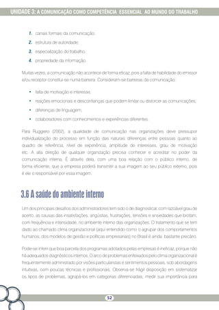 52
UNIDADE 3: A COMUNICAÇÃO COMO COMPETÊNCIA ESSENCIAL AO MUNDO DO TRABALHO
1.	 canais formais da comunicação;
2.	 estrutura de autoridade;
3.	 especialização do trabalho;
4.	 propriedade da informação.
Muitas vezes, a comunicação não acontece de forma eficaz, pois a falta de habilidade do emissor
e/ou receptor constitui-se numa barreira. Consideram-se barreiras da comunicação:
•	 falta de motivação e interesse;
•	 reações emocionais e desconfianças que podem limitar ou distorcer as comunicações;
•	 diferenças de linguagem;
•	 colaboradores com conhecimentos e experiências diferentes.
Para Ruggiero (2002), a qualidade de comunicação nas organizações deve pressupor
individualização do processo em função das naturais diferenças entre pessoas quanto ao
quadro de referência, nível de experiência, amplitude de interesses, grau de motivação
etc. A alta direção de qualquer organização precisa conhecer e acreditar no poder da
comunicação interna. É através dela, com uma boa relação com o público interno, de
forma eficiente, que a empresa poderá transmitir a sua imagem ao seu público externo, pois
é ele o responsável por essa imagem.
3.6Asaúdedoambienteinterno
Um dos principais desafios dos administradores tem sido o de diagnosticar, com razoável grau de
acerto, as causas das insatisfações, angústias, frustrações, tensões e ansiedades que brotam,
com frequência e intensidade, no ambiente interno das organizações. O tratamento que se tem
dado ao chamado clima organizacional (aqui entendido como o agrupar dos comportamentos
humanos, dos modelos de gestão e políticas empresariais) no Brasil é ainda bastante precário.
Pode-se inferir que boa parcela dos programas adotados pelas empresas é ineficaz, porque não
há adequados diagnósticos internos. O arco de problemas enfeixados pelo clima organizacional é
frequentemente administrado por visões particularistas e sentimentos pessoais, sob abordagens
intuitivas, com poucas técnicas e profissionais. Observa-se frágil disposição em sistematizar
os tipos de problemas, agrupá-los em categorias diferenciadas, medir sua importância para
 