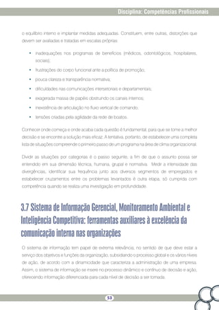 53
Disciplina: Competências Profissionais
o equilíbrio interno e implantar medidas adequadas. Constituem, entre outras, distorções que
devem ser avaliadas e tratadas em escalas próprias:
•	 inadequações nos programas de benefícios (médicos, odontológicos, hospitalares,
sociais);
•	 frustrações do corpo funcional ante a política de promoção;
•	 pouca clareza e transparência normativa;
•	 dificuldades nas comunicações intersetoriais e departamentais;
•	 exagerada massa de papéis obstruindo os canais internos;
•	 inexistência de articulação no fluxo vertical de comando;
•	 tensões criadas pela agilidade da rede de boatos.
Conhecer onde começa e onde acaba cada questão é fundamental, para que se tome a melhor
decisão e se encontre a solução mais eficaz. A tentativa, portanto, de estabelecer uma completa
lista de situações compreende o primeiro passo de um programa na área de clima organizacional.
Dividir as situações por categorias é o passo seguinte, a fim de que o assunto possa ser
entendido em sua dimensão técnica, humana, grupal e normativa. Medir a intensidade das
divergências, identificar sua frequência junto aos diversos segmentos de empregados e
estabelecer cruzamentos entre os problemas levantados é outra etapa, só cumprida com
competência quando se realiza uma investigação em profundidade.
3.7SistemadeInformaçãoGerencial,MonitoramentoAmbientale
InteligênciaCompetitiva:ferramentasauxiliaresàexcelênciada
comunicaçãointernanasorganizações
O sistema de informação tem papel de extrema relevância, no sentido de que deve estar a
serviço dos objetivos e funções da organização, subsidiando o processo global e os vários níveis
de ação, de acordo com a dinamicidade que caracteriza a administração de uma empresa.
Assim, o sistema de informação se insere no processo dinâmico e contínuo de decisão e ação,
oferecendo informação diferenciada para cada nível de decisão a ser tomada.
 