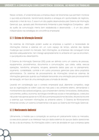 54
UNIDADE 3: A COMUNICAÇÃO COMO COMPETÊNCIA ESSENCIAL AO MUNDO DO TRABALHO
Nesse contexto, é fundamental para a empresa dispor de ferramentas que permitam monitorar
o que está acontecendo, transformando desafios e ameaças em oportunidades de negócios,
reduzindo o nível de risco. E esse é um dos papéis desenvolvidos pelo Sistema de Informação
Gerencial, que, apoiado pelo Monitoramento Ambiental e pela Inteligência Competitiva – além
do auxílio da comunicação interna bem estabelecida e desenvolvida –, é um dos pilares
indispensáveis nas estratégias de concorrência empresarial.
3.7.1 Sistema de Informação Gerencial
Os sistemas de informação podem auxiliar as empresas a suprirem a necessidade de
informações internas e externas em um curto espaço de tempo, advinda das rápidas
mudanças que ocorrem no mercado. Sem informações, as empresas não conseguem tomar
decisões adequadamente, nem interagir apropriadamente no ambiente em que se encontram,
o que prejudica seu desempenho.
O Sistema de Informação Gerencial (SIG) pode ser definido como um sistema de pessoas,
equipamentos, procedimentos, documentos e comunicações, que coleta, valida, executa
operações, transforma, armazena, recupera, apresenta dados para uso no planejamento,
orçamento, contabilidade, controle e em outros processos gerenciais para vários propósitos
administrativos. Os sistemas de processamento de informações tornam-se sistemas de
informações gerenciais quando sua finalidade transcende uma orientação para processamento
de transação, em favor de uma orientação para a tomada de decisão.
Levando em consideração que o contexto empresarial atual, altamente competitivo, exige
que as organizações se voltem cada vez mais para o seu ambiente externo, demandando o
monitoramentodasvariáveisexógenas,quecompreendemclientes,fornecedores,distribuidores,
concorrentes, política, economia, tecnologia e tendências sociais e mercadológicas, o executivo
não pode mais apenas apoiar-se no SIG de sua empresa para tomar decisões; ele precisa recorrer
a sistemas que monitorem informações do ambiente externo. O Sistema de Monitoramento
Ambiental constitui um sistema complementar e de apoio ao Sistema de Informação Gerencial.
3.7.2 Monitoramento Ambiental
Ultimamente, à medida que a competição se acentua em praticamente todos os mercados,
os executivos passam a se interessar mais por dados externos do que por dados operacionais
do dia a dia da empresa. As informações sobre o ramo de atividade em que a empresa opera
 