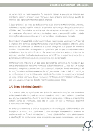 55
Disciplina: Competências Profissionais
se tornam cada vez mais importantes. Os executivos passam a necessitar de sistemas que
monitorem, coletem e analisem essas informações que o ambiente externo gera e que são de
interesse para o planejamento estratégico da empresa.
A esse “processo” de coleta de dados externos dá-se o nome de Monitoramento Ambiental,
considerado o passo seguinte na escala dos sistemas de informação de apoio aos executivos
(BRAGA, 1998). Esse nível de necessidade de informação, com um escopo de fora para dentro
da organização, refere-se ao meio organizacional em que a empresa está inserida, incluindo
informações sobre concorrentes, governo, consumidores e tendências de mercado.
De acordo com Braga (1998), em termos conceituais, o processo de Monitoramento Ambiental
é simples e deve identificar, acompanhar e analisar sinais de alarme precoce no ambiente. Esses
sinais são os precursores de tendências e eventos emergentes que possam ter relevância
futura no desenvolvimento dos negócios da organização, por isso precisam ser selecionados
cuidadosamente entre a abundância de informação bruta existente e analisada, antes que se
executem previsões detalhadas para caracterizar as tendências e os eventos emergentes, e
para especular sobre suas prováveis consequências para a organização.
O Monitoramento Ambiental é um dos focos da Inteligência Competitiva, na medida em que
esta é um processo que transforma informação bruta em inteligência. Ou seja, ele é um esforço
sistemático e organizado pela empresa para observação, captação, análise e recuperação de
informações sobre o ambiente econômico, tecnológico, social e comercial, indicando ameaças
ou oportunidades, enquanto o Sistema de Inteligência Competitiva é o processo organizacional
de coleta e análise sistemática dessas informações monitoradas, disseminadascomo inteligência
aos seus usuários, em apoio à decisão, nos níveis estratégicos e táticos.
3.7.3 Sistema de Inteligência Competitiva
Teoricamente, todas as organizações têm acesso às mesmas informações, que atualmente
estão disponibilizadas em grande volume, o que pode ser utilizado como vantagem competitiva
por algumas organizações e funcionar como barreira para outras. Embora as organizações
estejam plenas de informação, raros são os casos em que a informação disponível
é transformada em inteligência.
O diferencial é selecionar e analisar essa profusão de informações, transformando-as em
inteligência, de modo que as organizações possam se adaptar às exigências do ambiente no
qual estão inseridas. Portanto, as principais funções da Inteligência Competitiva são justamente
a identificação de oportunidades ainda emergentes que geram necessidades, bem como
 