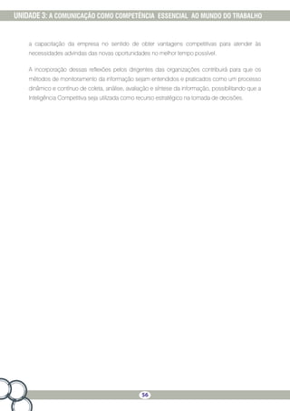 56
UNIDADE 3: A COMUNICAÇÃO COMO COMPETÊNCIA ESSENCIAL AO MUNDO DO TRABALHO
a capacitação da empresa no sentido de obter vantagens competitivas para atender às
necessidades advindas das novas oportunidades no melhor tempo possível.
A incorporação dessas reflexões pelos dirigentes das organizações contribuirá para que os
métodos de monitoramento da informação sejam entendidos e praticados como um processo
dinâmico e contínuo de coleta, análise, avaliação e síntese da informação, possibilitando que a
Inteligência Competitiva seja utilizada como recurso estratégico na tomada de decisões.
 