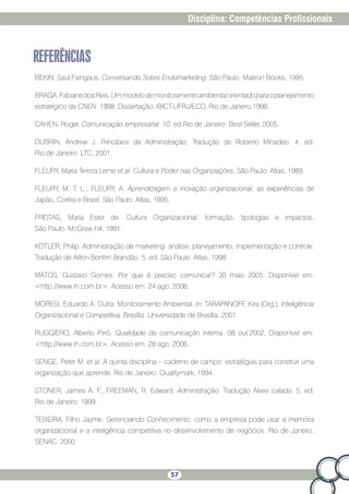 57
Disciplina: Competências Profissionais
REFERÊNCIAS
BEKIN, Saul Faingaus. Conversando Sobre Endomarketing. São Paulo: Makron Books, 1995.
BRAGA,FabianedosReis.Ummodelodemonitoramentoambientalorientadoparaoplanejamento
estratégico da CNEN. 1998. Dissertação. IBICT-UFRJ/ECO, Rio de Janeiro.1998.
CAHEN, Roger. Comunicação empresarial. 10. ed.Rio de Janeiro: Best Seller, 2005.
DUBRIN, Andrew J. Princípios da Administração. Tradução de Roberto Minadeo. 4. ed.
Rio de Janeiro: LTC, 2001.
FLEURY, Maria Tereza Leme et al. Cultura e Poder nas Organizações. São Paulo: Atlas, 1989.
FLEURY, M. T. L.; FLEURY, A. Aprendizagem e inovação organizacional: as experiências de
Japão, Coréia e Brasil. São Paulo: Atlas, 1995.
FREITAS, Maria Ester de. Cultura Organizacional: formação, tipologias e impactos.
São Paulo: McGraw-hill, 1991.
KOTLER, Philip. Administração de marketing: análise, planejamento, implementação e controle.
Tradução de Ailton Bonfim Brandão. 5. ed. São Paulo: Atlas, 1998.
MATOS, Gustavo Gomes. Por que é preciso comunicar? 30 maio 2005. Disponível em:
http://www.rh.com.br. Acesso em: 24 ago. 2006.
MORESI, Eduardo A. Dutra. Monitoramento Ambiental. In: TARAPANOFF, Kira (Org.). Inteligência
Organizacional e Competitiva. Brasília: Universidade de Brasília, 2001.
RUGGIERO, Alberto Pirró. Qualidade da comunicação interna. 08 out.2002. Disponível em:
http://www.rh.com.br. Acesso em: 28 ago. 2006.
SENGE, Peter M. et al. A quinta disciplina – caderno de campo: estratégias para construir uma
organização que aprende. Rio de Janeiro: Qualitymark, 1994.
STONER, James A. F., FREEMAN, R. Edward. Administração. Tradução Alves calado. 5. ed.
Rio de Janeiro: 1999.
TEIXEIRA, Filho Jayme. Gerenciando Conhecimento: como a empresa pode usar a memória
organizacional e a inteligência competitiva no desenvolvimento de negócios. Rio de Janeiro.
SENAC. 2000
 