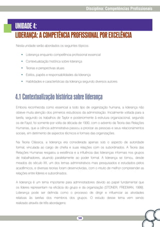 58
Disciplina: Competências Profissionais
UNIDADE4:
LIDERANÇA:ACOMPETÊNCIAPROFISSIONALPOREXCELÊNCIA
Nesta unidade serão abordados os seguintes tópicos:
•	 Liderança enquanto competência profissional essencial
•	 Contextualização histórica sobre liderança
•	 Teorias e perspectivas atuais
•	 Estilos, papéis e responsabilidades da liderança
•	 Habilidades e características da liderança segundo diversos autores
4.1Contextualizaçãohistóricasobreliderança
Embora reconhecida como essencial a todo tipo de organização humana, a liderança não
obteve muita atenção dos primeiros estudiosos da administração. Inicialmente voltada para a
tarefa, segundo os trabalhos de Taylor e posteriormente à estrutura organizacional, segundo
os de Fayol, foi somente por volta da década de 1930, com o advento da Teoria das Relações
Humanas, que a ciência administrativa passou a priorizar as pessoas e seus relacionamentos
sociais, em detrimento de aspectos técnicos e formais das organizações.
Na Teoria Clássica, a liderança era considerada apenas sob o aspecto de autoridade
formal, vinculada ao cargo de chefia e suas relações com os subordinados. A Teoria das
Relações Humanas resgatou a existência e a influência das lideranças informais nos grupos
de trabalhadores, atuando paralelamente ao poder formal. A liderança se tornou, desde
meados do século XX, um dos temas administrativos mais pesquisados e estudados pelos
acadêmicos, e diversas teorias foram desenvolvidas, com o intuito de melhor compreender as
relações entre líderes e subordinados.
A liderança é um tema importante para administradores devido ao papel fundamental que
os líderes representam na eficácia do grupo e da organização (STONER; FREEMAN, 1999).
Liderança pode ser definida como o processo de dirigir e influenciar as atividades
relativas às tarefas dos membros dos grupos. O estudo desse tema vem sendo
realizado através de três abordagens:
 