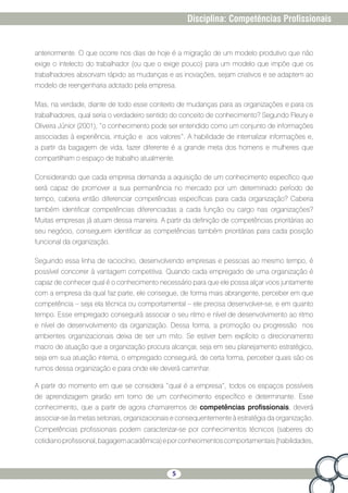 5
Disciplina: Competências Profissionais
anteriormente. O que ocorre nos dias de hoje é a migração de um modelo produtivo que não
exige o intelecto do trabalhador (ou que o exige pouco) para um modelo que impõe que os
trabalhadores absorvam rápido as mudanças e as inovações, sejam criativos e se adaptem ao
modelo de reengenharia adotado pela empresa.
Mas, na verdade, diante de todo esse contexto de mudanças para as organizações e para os
trabalhadores, qual seria o verdadeiro sentido do conceito de conhecimento? Segundo Fleury e
Oliveira Júnior (2001), “o conhecimento pode ser entendido como um conjunto de informações
associadas à experiência, intuição e aos valores”. A habilidade de internalizar informações e,
a partir da bagagem de vida, fazer diferente é a grande meta dos homens e mulheres que
compartilham o espaço de trabalho atualmente.
Considerando que cada empresa demanda a aquisição de um conhecimento específico que
será capaz de promover a sua permanência no mercado por um determinado período de
tempo, caberia então diferenciar competências específicas para cada organização? Caberia
também identificar competências diferenciadas a cada função ou cargo nas organizações?
Muitas empresas já atuam dessa maneira. A partir da definição de competências prioritárias ao
seu negócio, conseguem identificar as competências também prioritárias para cada posição
funcional da organização.
Seguindo essa linha de raciocínio, desenvolvendo empresas e pessoas ao mesmo tempo, é
possível concorrer à vantagem competitiva. Quando cada empregado de uma organização é
capaz de conhecer qual é o conhecimento necessário para que ele possa alçar voos juntamente
com a empresa da qual faz parte, ele consegue, de forma mais abrangente, perceber em que
competência – seja ela técnica ou comportamental – ele precisa desenvolver-se, e em quanto
tempo. Esse empregado conseguirá associar o seu ritmo e nível de desenvolvimento ao ritmo
e nível de desenvolvimento da organização. Dessa forma, a promoção ou progressão nos
ambientes organizacionais deixa de ser um mito. Se estiver bem explícito o direcionamento
macro de atuação que a organização procura alcançar, seja em seu planejamento estratégico,
seja em sua atuação interna, o empregado conseguirá, de certa forma, perceber quais são os
rumos dessa organização e para onde ele deverá caminhar.
A partir do momento em que se considera “qual é a empresa”, todos os espaços possíveis
de aprendizagem girarão em torno de um conhecimento específico e determinante. Esse
conhecimento, que a partir de agora chamaremos de competências profissionais, deverá
associar-se às metas setoriais, organizacionais e consequentemente à estratégia da organização.
Competências profissionais podem caracterizar-se por conhecimentos técnicos (saberes do
cotidianoprofissional,bagagemacadêmica)eporconhecimentoscomportamentais(habilidades,
 