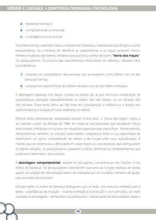 59
UNIDADE 4: LIDERANÇA: A COMPETÊNCIA PROFISSIONAL POR EXCELÊNCIA
a.	 baseada nos traços;
b.	 comportamental ou funcional;
c.	 contingencial ou situacional.
O primeiro esforço sistemático para compreender a liderança, realizado por psicólogos e outros
pesquisadores, foi a tentativa de identificar as características e os traços pessoais, físicos,
mentais e culturais dos líderes, tentativa essa que ficou conhecida como “teoria dos traços”.
Os pesquisadores, na procura das características mensuráveis da liderança, utilizaram dois
procedimentos:
1.	 comparar as características das pessoas que se revelaram como líderes com as das
pessoas normais;
2.	 comparar as características dos líderes eficazes com as dos líderes ineficazes.
A abordagem baseada nos traços mostrou-se pouco útil, já que nenhuma combinação de
características distinguia consistentemente os líderes dos não líderes, ou os eficazes dos
não eficazes. Essa teoria falhou ao não levar em consideração a influência e a reação dos
subordinados e a situação em que a liderança se efetiva.
Embora tenha permanecido desprezada durante muitos anos, a “teoria dos traços” voltou a
ser utilizada a partir da década de 1980, em especial nas pesquisas que estudavam traços
relacionados à eficácia e ao sucesso em situações organizacionais específicas. Nesse período,
destacaram-se, também, os estudos sobre líderes corporativos fortes e sua capacidade de
desenvolver um senso compartilhado de valores e da missão entre seus subordinados. À
medida que se evidenciava a dificuldade em isolar traços ou características que distinguissem
os líderes eficazes, os pesquisadores passaram a tentar identificar os comportamentos que
pudessem determinar o seu sucesso.
A abordagem comportamental, surgida no pós-guerra, concentrou-se nas funções e nos
estilos de liderança. Os pesquisadores descobriram que tanto as funções relativas às tarefas
quanto as funções de manutenção devem ser realizadas por um ou vários membros do grupo,
para que este funcione bem.
Estudos sobre os estilos de liderança distinguiam, por um lado, uma estrutura orientada para a
tarefa – autoritária ou de iniciação – visando a direção e a produção e, por outro lado, um estilo
centrado no empregado – democrático ou participativo – dando apoio às necessidades deste e
 