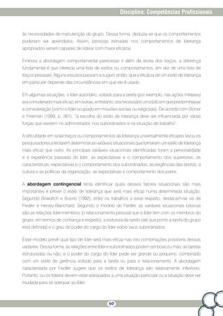 60
Disciplina: Competências Profissionais
às necessidades de manutenção do grupo. Dessa forma, deduzia-se que os comportamentos
poderiam ser aprendidos. Assim, pessoas treinadas nos comportamentos de liderança
apropriados seriam capazes de liderar com maior eficácia.
Embora a abordagem comportamental parecesse ir além da teoria dos traços, a diferença
fundamental é que oferecia uma lista de estilos ou comportamentos, em vez de uma lista de
traços pessoais. Alguns estudos passam a sugerir, então, que a eficácia de um estilo de liderança
em particular depende das circunstâncias em que ele é usado.
Em algumas situações, o líder autoritário, voltado para a tarefa (por exemplo, nas ações militares)
eraconsideradomaiseficaz;emoutras,entretanto,eranecessárioumestiloemquepredominasse
a consideração (como o líder ocupado em missões sociais ou religiosas). De acordo com Stoner
e Freeman (1999, p. 361), “a escolha do estilo de liderança deve ser influenciada por várias
forças que existem no administrador, nos subordinados e na situação de trabalho”.
A dificuldade em isolar traços ou comportamentos de liderança universalmente eficazes levou os
pesquisadoresatentaremdeterminarasvariáveissituacionaisquetornariamumestilodeliderança
mais eficaz que outro. As principais variáveis situacionais identificadas foram a personalidade
e a experiência passada do líder; as expectativas e o comportamento dos superiores; as
características, expectativas e o comportamento dos subordinados; as exigências das tarefas; a
cultura e as políticas da organização; as expectativas e comportamento dos pares.
A abordagem contingencial tenta identificar quais desses fatores situacionais são mais
importantes e prever o estilo de liderança que será mais eficaz numa determinada situação.
Segundo Bowditch e Buono (1992), entre os trabalhos a esse respeito, destacam-se os de
Fiedler e Hersey-Blanchard. Segundo o modelo de Fiedler, as variáveis situacionais básicas
são as relações líder-membros (o relacionamento pessoal que o líder tem com os membros do
grupo, em termos de confiança e respeito), a estrutura da tarefa (até que ponto a tarefa do grupo
está definida) e o grau de poder do cargo do líder sobre seus subordinados.
Esse modelo prevê qual tipo de líder será mais eficaz nas oito combinações possíveis dessas
variáveis. Dessa forma, as relações entre líder e subordinados podem ser boas ou más; as tarefas
estruturadas ou não, e o poder do cargo do líder pode ser grande ou pequeno, combinado
com um estilo de gerência voltado para a tarefa ou para o relacionamento. A abordagem
caracterizada por Fiedler sugere que os estilos de liderança são relativamente inflexíveis.
Portanto, ou os líderes devem estar adequados a uma situação particular ou a situação deve ser
mudada para se adequar ao líder.
 