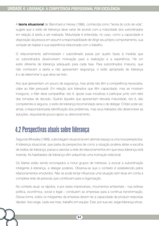 61
UNIDADE 4: LIDERANÇA: A COMPETÊNCIA PROFISSIONAL POR EXCELÊNCIA
A teoria situacional de Blanchard e Hersey (1986), conhecida como “teoria do ciclo de vida”,
sugere que o estilo de liderança deve variar de acordo com a maturidade dos subordinados
em relação à tarefa a ser realizada. Maturidade é entendida, no caso, como a capacidade e
disposição da pessoa em assumir a responsabilidade de dirigir seu próprio comportamento, sua
vontade de realizar e sua experiência relacionada com o trabalho.
O relacionamento administrador / subordinado passa por quatro fases à medida que
os subordinados desenvolvem motivação para a realização e a experiência. Há um
estilo diferente de liderança adequado para cada fase. Para subordinados imaturos, que
não conhecem a tarefa e não apresentam segurança, o estilo apropriado de liderança
é o de determinar o que deve ser feito.
Aos que apresentam um pouco de segurança, mas ainda não têm a competência necessária,
cabe ao líder persuadir. Em relação aos liderados que têm capacidade, mas se mostram
inseguros, o líder deve compartilhar, isto é, apoiar suas iniciativas e participar junto com eles
das tomadas de decisão. Quanto àqueles que apresentam elevada maturidade, isto é, são
competentes e seguros, o estilo de liderança recomendado seria o de delegar. O líder pode ser,
ainda, o responsável pela identificação dos problemas, mas seus liderados irão desenvolver as
soluções, requisitando pouco apoio ou direcionamento.
4.2Perspectivasatuaissobreliderança
Segundo Wheatley (1999), a abordagem situacional vem abrindo espaço a uma nova perspectiva.
A liderança situacional, que partia da perspectiva de como a situação poderia afetar a escolha
de estilos de liderança, passa a valorizar a rede de relacionamentos em que essa liderança está
inserida. As habilidades de liderança vêm adquirindo uma inclinação relacional.
Os líderes estão sendo encorajados a incluir grupos de interesse, a evocar a subordinação
inteligente à liderança, a delegar poderes. Observa-se que o contexto é estabelecido pelos
relacionamentos envolvidos. Não se pode tentar influenciar uma situação sem levar em conta a
complexa rede de pessoas que contribuem para a organização.
No contexto atual, os rápidos, e por vezes imprevisíveis, movimentos ambientais – nas esferas
política, econômica, social e legal – conduzem as empresas para a contínua transformação.
Dessa forma, todos os integrantes da empresa devem ter a capacidade de produzir respostas
rápidas. Isso exige, cada vez mais, trabalho em equipe. Este, por sua vez, exige liderança eficaz.
 