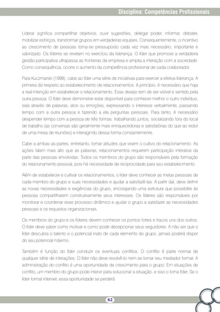 62
Disciplina: Competências Profissionais
Liderar significa compartilhar objetivos, ouvir sugestões, delegar poder, informar, debater,
mobilizar esforços, transformar grupos em verdadeiras equipes. Consequentemente, o incentivo
ao crescimento de pessoas torna-se pressuposto cada vez mais necessário, importante e
valorizado. Os líderes se revelam no exercício da liderança. O líder que promove a verdadeira
gestão participativa ultrapassa as fronteiras da empresa e amplia a interação com a sociedade.
Como consequência, ocorre o aumento da competência profissional de cada colaborador.
Para Kuczmarski (1999), cabe ao líder uma série de iniciativas para exercer a efetiva liderança. A
primeira diz respeito ao estabelecimento de relacionamentos. A princípio, é necessário que haja
a real intenção em estabelecer o relacionamento. Esse desejo tem de ser visível e sentido pela
outra pessoa. O líder deve demonstrar estar disponível para conhecer melhor o outro indivíduo,
seja através de palavras, atos ou emoções, expressando o interesse verbalmente, passando
tempo com a outra pessoa e fazendo a ela perguntas pessoais. Para tanto, é necessário
despender tempo com a pessoa de três formas: trabalhando juntos; socializando fora do local
de trabalho (as conversas são geralmente mais enriquecedoras e satisfatórias do que ao redor
de uma mesa de reuniões) e interagindo dessa forma constantemente.
Cabe a ambas as partes, entretanto, tomar atitudes que visem o cultivo do relacionamento. As
ações falam mais alto que as palavras; relacionamentos requerem participação interativa da
parte das pessoas envolvidas. Todos os membros do grupo são responsáveis pela formação
do relacionamento pessoal, pois há necessidade de reciprocidade para seu estabelecimento.
Além de estabelecer e cultivar os relacionamentos, o líder deve conhecer as metas pessoais de
cada membro do grupo e suas necessidades e ajudar a satisfazê-las. A partir daí, deve definir
as novas necessidades e exigências do grupo, encorajando uma estrutura que possibilite às
pessoas compartilharem construtivamente seus interesses. Os líderes são responsáveis por
monitorar e coordenar esse processo dinâmico e ajudar o grupo a satisfazer as necessidades
pessoais e os requisitos organizacionais.
Os membros do grupo e os líderes devem conhecer os pontos fortes e fracos uns dos outros.
O líder deve saber como motivar e como pode decepcionar seus seguidores. A não ser que o
líder descubra o talento e o potencial inato de cada elemento do grupo, jamais poderá dispor
do seu potencial máximo.
Também é função do líder conduzir os eventuais conflitos. O conflito é parte normal de
qualquer série de interações. O líder não deve resolvê-lo nem se tornar seu mediador formal. A
administração do conflito é uma oportunidade de crescimento para o grupo. Em situações de
conflito, um membro do grupo pode intervir para solucionar a situação, e isso o torna líder. Se o
líder formal intervier, essa oportunidade se perderá.
 