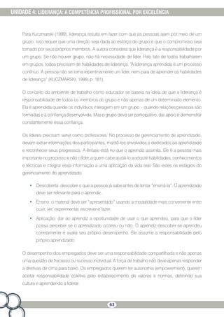 63
UNIDADE 4: LIDERANÇA: A COMPETÊNCIA PROFISSIONAL POR EXCELÊNCIA
Para Kuczmarski (1999), liderança resulta em fazer com que as pessoas ajam por meio de um
grupo. Isso requer que uma direção seja dada ao esforço do grupo e que o compromisso seja
tomado por seus próprios membros. A autora considera que liderança é a responsabilidade por
um grupo. Se não houver grupo, não há necessidade de líder. Pelo fato de todos trabalharem
em grupos, todos precisam de habilidades de liderança. “A liderança aprendida é um processo
contínuo. A pessoa não se torna repentinamente um líder, nem para de aprender as habilidades
de liderança” (KUCZMARSKI, 1999, p. 181).
O conceito do ambiente de trabalho como educador se baseia na ideia de que a liderança é
responsabilidade de todos os membros do grupo e não apenas de um determinado elemento.
Ela é aprendida quando os indivíduos interagem em um grupo – quando relações pessoais são
formadas e a confiança desenvolvida. Mas o grupo deve ser participativo, dar apoio e demonstrar
constantemente essa confiança.
Os líderes precisam servir como professores. No processo de gerenciamento de aprendizado,
devem extrair informações dos participantes, mantê-los envolvidos e dedicados ao aprendizado
e reconhecer seus progressos. A ênfase está no que o aprendiz assimila. Ele é a pessoa mais
importante no processo e não o líder, a quem cabe ajudá-lo a adquirir habilidades, conhecimentos
e técnicas e integrar essa informação a uma aplicação da vida real. São estes os estágios do
gerenciamento do aprendizado:
•	 Descoberta: descobrir o que a pessoa já sabe antes de tentar “ensiná-la”. O aprendizado
deve ser relevante para o aprendiz.
•	 Ensino: o material deve ser “apresentado” usando a modalidade mais conveniente entre
ouvir, ver, experimentar, escrever e fazer.
•	 Aplicação: dar ao aprendiz a oportunidade de usar o que aprendeu, para que o líder
possa perceber se o aprendizado ocorreu ou não. O aprendiz descobre se aprendeu
corretamente e avalia seu próprio desempenho. Ele assume a responsabilidade pelo
próprio aprendizado.
O desempenho dos empregados deve ser uma responsabilidade compartilhada e não apenas
uma questão de fracasso ou sucesso individual. A força de trabalho não deve apenas responder
a diretivas de cima para baixo. Os empregados querem ter autonomia (empowerment), querem
aceitar responsabilidade coletiva pelo estabelecimento de valores e normas, definindo sua
cultura e aprendendo a liderar.
 