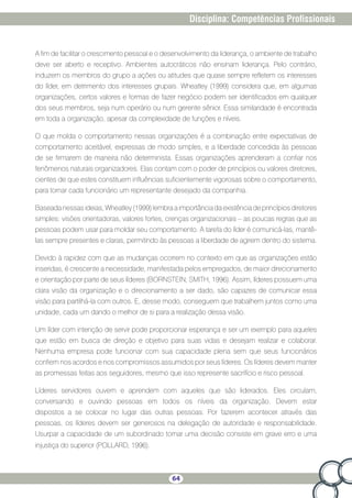 64
Disciplina: Competências Profissionais
A fim de facilitar o crescimento pessoal e o desenvolvimento da liderança, o ambiente de trabalho
deve ser aberto e receptivo. Ambientes autocráticos não ensinam liderança. Pelo contrário,
induzem os membros do grupo a ações ou atitudes que quase sempre refletem os interesses
do líder, em detrimento dos interesses grupais. Wheatley (1999) considera que, em algumas
organizações, certos valores e formas de fazer negócio podem ser identificados em qualquer
dos seus membros, seja num operário ou num gerente sênior. Essa similaridade é encontrada
em toda a organização, apesar da complexidade de funções e níveis.
O que molda o comportamento nessas organizações é a combinação entre expectativas de
comportamento aceitável, expressas de modo simples, e a liberdade concedida às pessoas
de se firmarem de maneira não determinista. Essas organizações aprenderam a confiar nos
fenômenos naturais organizadores. Elas contam com o poder de princípios ou valores diretores,
cientes de que estes constituem influências suficientemente vigorosas sobre o comportamento,
para tornar cada funcionário um representante desejado da companhia.
Baseada nessas ideias, Wheatley (1999) lembra a importância da existência de princípios diretores
simples: visões orientadoras, valores fortes, crenças organizacionais – as poucas regras que as
pessoas podem usar para moldar seu comportamento. A tarefa do líder é comunicá-las, mantê-
las sempre presentes e claras, permitindo às pessoas a liberdade de agirem dentro do sistema.
Devido à rapidez com que as mudanças ocorrem no contexto em que as organizações estão
inseridas, é crescente a necessidade, manifestada pelos empregados, de maior direcionamento
e orientação por parte de seus líderes (BORNSTEIN; SMITH, 1996). Assim, líderes possuem uma
clara visão da organização e o direcionamento a ser dado, são capazes de comunicar essa
visão para partilhá-la com outros. E, desse modo, conseguem que trabalhem juntos como uma
unidade, cada um dando o melhor de si para a realização dessa visão.
Um líder com intenção de servir pode proporcionar esperança e ser um exemplo para aqueles
que estão em busca de direção e objetivo para suas vidas e desejam realizar e colaborar.
Nenhuma empresa pode funcionar com sua capacidade plena sem que seus funcionários
confiem nos acordos e nos compromissos assumidos por seus líderes. Os líderes devem manter
as promessas feitas aos seguidores, mesmo que isso represente sacrifício e risco pessoal.
Líderes servidores ouvem e aprendem com aqueles que são liderados. Eles circulam,
conversando e ouvindo pessoas em todos os níveis da organização. Devem estar
dispostos a se colocar no lugar das outras pessoas. Por fazerem acontecer através das
pessoas, os líderes devem ser generosos na delegação de autoridade e responsabilidade.
Usurpar a capacidade de um subordinado tomar uma decisão consiste em grave erro e uma
injustiça do superior (POLLARD, 1996).
 