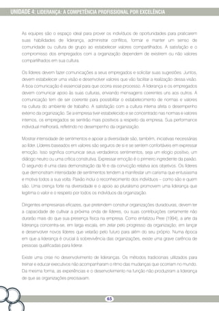 65
UNIDADE 4: LIDERANÇA: A COMPETÊNCIA PROFISSIONAL POR EXCELÊNCIA
As equipes são o espaço ideal para prover os indivíduos de oportunidades para praticarem
suas habilidades de liderança, administrar conflitos, formar e manter um senso de
comunidade ou cultura de grupo ao estabelecer valores compartilhados. A satisfação e o
compromisso dos empregados com a organização dependem de existirem ou não valores
compartilhados em sua cultura.
Os líderes devem fazer comunicações a seus empregados e solicitar suas sugestões. Juntos,
devem estabelecer uma visão e desenvolver valores que vão facilitar a realização dessa visão.
A boa comunicação é essencial para que ocorra esse processo. A liderança e os empregados
devem comunicar apoio às suas culturas, enviando mensagens coerentes uns aos outros. A
comunicação tem de ser coerente para possibilitar o estabelecimento de normas e valores
na cultura do ambiente de trabalho. A satisfação com a cultura interna afeta o desempenho
externo da organização. Se a empresa tiver estabelecido e se concentrado nas normas e valores
internos, os empregados se sentirão mais positivos a respeito da empresa. Sua performance
individual melhorará, refletindo no desempenho da organização.
Mostrar intensidade de sentimentos e apoiar a diversidade são, também, iniciativas necessárias
ao líder. Líderes baseados em valores são seguros de si e se sentem confortáveis em expressar
emoção. Isso significa comunicar seus verdadeiros sentimentos, seja um elogio positivo, um
diálogo neutro ou uma crítica construtiva. Expressar emoção é o primeiro ingrediente da paixão.
O segundo é uma clara demonstração da fé e da convicção relativa aos objetivos. Os líderes
que demonstram intensidade de sentimentos tendem a manifestar um carisma que entusiasma
e motiva todos a sua volta. Paixão inclui o reconhecimento dos indivíduos – como são e quem
são. Uma crença forte na diversidade e o apoio ao pluralismo promovem uma liderança que
legitima o valor e o respeito por todos os indivíduos da organização.
Dirigentes empresariais eficazes, que pretendem construir organizações duradouras, devem ter
a capacidade de cultivar a próxima onda de líderes, ou suas contribuições certamente não
durarão mais do que sua presença física na empresa. Como enfatizou Pree (1994), a arte da
liderança concentra-se, em larga escala, em zelar pelo progresso da organização; em lançar
e desenvolver novos líderes que velarão pelo futuro para além do seu próprio. Numa época
em que a liderança é crucial à sobrevivência das organizações, existe uma grave carência de
pessoas qualificadas para liderar.
Existe uma crise no desenvolvimento de lideranças. Os métodos tradicionais utilizados para
treinar e educar executivos não acompanharam o ritmo das mudanças que ocorriam no mundo.
Da mesma forma, as experiências e o desenvolvimento na função não produziram a liderança
de que as organizações precisavam.
 