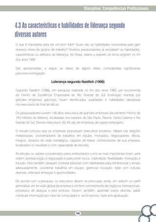 66
Disciplina: Competências Profissionais
4.3 As características e habilidades de liderança segundo
diversos autores
O que é importante para ser um bom líder? Quais são as habilidades necessárias para gerir
diversos níveis de grupos de trabalho? Diversos pesquisadores já estudaram as habilidades,
características ou atributos de liderança. No Brasil, relatos a respeito do tema surgiram no fim
dos anos 1990.
São apresentadas, a seguir, as ideias de alguns deles, consideradas significativas
para esta investigação.
Liderança segundo Naiditch (1998)
Segundo Naiditch (1998), em pesquisa realizada no fim dos anos 1990, por encomenda
do Centro de Excelência Empresarial do Rio Grande do Sul (instituição mantida por
grandes empresas gaúchas), foram identificadas qualidades e habilidades desejáveis
nos executivos do final de século.
Os pesquisadores ouviram 136 altos executivos de grandes empresas (faturamento mínimo de
140 milhões de dólares), localizadas nos estados de São Paulo, Paraná, Santa Catarina e Rio
Grande do Sul. Desses executivos, 65,4% são de empresas de capital estrangeiro.
O estudo concluiu que as empresas procuravam executivos proativos, hábeis nas relações
interpessoais, coordenadores de trabalhos em equipe, motivados, negociadores, éticos,
íntegros, dotados de visão estratégica, capazes de liderar, conhecedores de sua empresa,
focalizados no resultado e com capacidade de decisão.
As atitudes ou valores considerados pelos entrevistados como as mais importantes foram, pela
ordem: predisposição à negociação e para correr riscos, criatividade, flexibilidade, motivação e
intuição. Eles também desejam contratar pessoas com habilidades para dimensionar o tempo
adequadamente, coordenar trabalhos em equipe, gerenciar inovação, tratar com culturas
diversas, antecipar ameaças e oportunidades.
De acordo com a pesquisa, os executivos devem se preocupar, ainda, em adquirir um perfil
generalista, em ter visão global da empresa e um bom conhecimento de negócios internacionais,
processos de alianças e joint ventures. Devem, também, aprender outros idiomas, saber
manipular informação por meio de computador e, se for preciso, fazer pós-graduação.
 