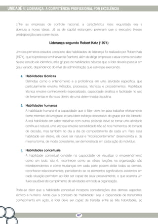 67
UNIDADE 4: LIDERANÇA: A COMPETÊNCIA PROFISSIONAL POR EXCELÊNCIA
Entre as empresas de controle nacional, a característica mais requisitada era a
abertura a novas ideias. Já as de capital estrangeiro preferiam que o executivo tivesse
predisposição para correr riscos.
Liderança segundo Robert Katz (1974)
Um dos primeiros estudos a respeito das habilidades de liderança foi realizado por Robert Katz
(1974), que foi professor em Harvard e Stanford, além de dirigir empresas e atuar como consultor.
Nesse estudo ele identificou três grupos de habilidades básicas que o líder deveria possuir em
grau variado, dependendo do nível de administração que estivesse exercendo.
a.	 Habilidades técnicas
Definidas como o entendimento e a proficiência em uma atividade específica, que
particularmente envolva métodos, processos, técnicas e procedimentos. Habilidade
técnica envolve conhecimento especializado, capacidade analítica e facilidade no uso
de ferramentas e técnicas dentro de uma determinada disciplina.
b.	 Habilidades humanas
A habilidade humana é a capacidade que o líder deve ter para trabalhar efetivamente
como membro de um grupo e para obter esforço cooperativo do grupo por ele liderado.
A real habilidade em saber trabalhar com outras pessoas deve se tornar uma atividade
contínua e natural, uma vez que envolve sensibilidade não só nos momentos de tomada
de decisão, mas também no dia a dia do comportamento de cada um. Para essa
habilidade ser efetiva, ela deve ser natural e “inconscientemente” desenvolvida e, da
mesma forma, de modo consistente, ser demonstrada em cada ação do indivíduo.
c.	 Habilidades conceituais
A habilidade conceitual consiste na capacidade de visualizar o empreendimento
como um todo, isto é, reconhecer como as várias funções na organização são
interdependentes e como mudanças em cada parte podem afetar todas as demais;
reconhecer relacionamentos, percebendo se os elementos significativos existentes em
cada situação permitem ao líder ser capaz de atuar proativamente, o que acarreta um
fluxo saudável de cumprimento de atividades em toda a organização.
Pode-se dizer que a habilidade conceitual incorpora considerações dos demais aspectos,
técnico e humano. Ainda que o conceito de “habilidade” seja a capacidade de transformar
conhecimento em ação, o líder deve ser capaz de transitar entre as três habilidades, ao
 