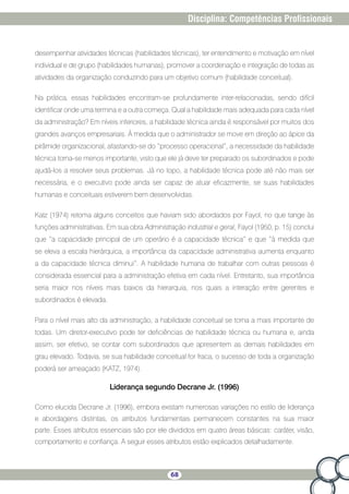 68
Disciplina: Competências Profissionais
desempenhar atividades técnicas (habilidades técnicas), ter entendimento e motivação em nível
individual e de grupo (habilidades humanas), promover a coordenação e integração de todas as
atividades da organização conduzindo para um objetivo comum (habilidade conceitual).
Na prática, essas habilidades encontram-se profundamente inter-relacionadas, sendo difícil
identificar onde uma termina e a outra começa. Qual a habilidade mais adequada para cada nível
da administração? Em níveis inferiores, a habilidade técnica ainda é responsável por muitos dos
grandes avanços empresariais. À medida que o administrador se move em direção ao ápice da
pirâmide organizacional, afastando-se do “processo operacional”, a necessidade da habilidade
técnica torna-se menos importante, visto que ele já deve ter preparado os subordinados e pode
ajudá-los a resolver seus problemas. Já no topo, a habilidade técnica pode até não mais ser
necessária, e o executivo pode ainda ser capaz de atuar eficazmente, se suas habilidades
humanas e conceituais estiverem bem desenvolvidas.
Katz (1974) retoma alguns conceitos que haviam sido abordados por Fayol, no que tange às
funções administrativas. Em sua obra Administração industrial e geral, Fayol (1950, p. 15) conclui
que “a capacidade principal de um operário é a capacidade técnica” e que “à medida que
se eleva a escala hierárquica, a importância da capacidade administrativa aumenta enquanto
a da capacidade técnica diminui”. A habilidade humana de trabalhar com outras pessoas é
considerada essencial para a administração efetiva em cada nível. Entretanto, sua importância
seria maior nos níveis mais baixos da hierarquia, nos quais a interação entre gerentes e
subordinados é elevada.
Para o nível mais alto da administração, a habilidade conceitual se torna a mais importante de
todas. Um diretor-executivo pode ter deficiências de habilidade técnica ou humana e, ainda
assim, ser efetivo, se contar com subordinados que apresentem as demais habilidades em
grau elevado. Todavia, se sua habilidade conceitual for fraca, o sucesso de toda a organização
poderá ser ameaçado (KATZ, 1974).
Liderança segundo Decrane Jr. (1996)
Como elucida Decrane Jr. (1996), embora existam numerosas variações no estilo de liderança
e abordagens distintas, os atributos fundamentais permanecem constantes na sua maior
parte. Esses atributos essenciais são por ele divididos em quatro áreas básicas: caráter, visão,
comportamento e confiança. A seguir esses atributos estão explicados detalhadamente.
 