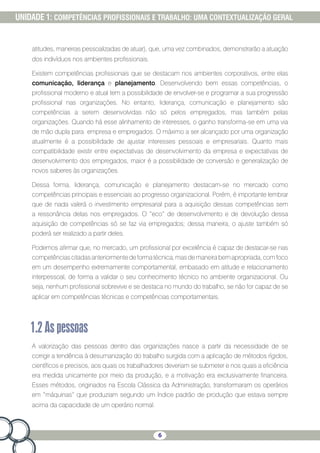 6
UNIDADE 1: COMPETÊNCIAS PROFISSIONAIS E TRABALHO: UMA CONTEXTUALIZAÇÃO GERAL
atitudes, maneiras pessoalizadas de atuar), que, uma vez combinados, demonstrarão a atuação
dos indivíduos nos ambientes profissionais.
Existem competências profissionais que se destacam nos ambientes corporativos, entre elas
comunicação, liderança e planejamento. Desenvolvendo bem essas competências, o
profissional moderno e atual tem a possibilidade de envolver-se e programar a sua progressão
profissional nas organizações. No entanto, liderança, comunicação e planejamento são
competências a serem desenvolvidas não só pelos empregados, mas também pelas
organizações. Quando há esse alinhamento de interesses, o ganho transforma-se em uma via
de mão dupla para empresa e empregados. O máximo a ser alcançado por uma organização
atualmente é a possibilidade de ajustar interesses pessoais e empresariais. Quanto mais
compatibilidade existir entre expectativas de desenvolvimento da empresa e expectativas de
desenvolvimento dos empregados, maior é a possibilidade de conversão e generalização de
novos saberes às organizações.
Dessa forma, liderança, comunicação e planejamento destacam-se no mercado como
competências principais e essenciais ao progresso organizacional. Porém, é importante lembrar
que de nada valerá o investimento empresarial para a aquisição dessas competências sem
a ressonância delas nos empregados. O “eco” de desenvolvimento e de devolução dessa
aquisição de competências só se faz via empregados; dessa maneira, o ajuste também só
poderá ser realizado a partir deles.
Podemos afirmar que, no mercado, um profissional por excelência é capaz de destacar-se nas
competênciascitadasanteriormentedeformatécnica,masdemaneirabemapropriada,comfoco
em um desempenho extremamente comportamental, embasado em atitude e relacionamento
interpessoal, de forma a validar o seu conhecimento técnico no ambiente organizacional. Ou
seja, nenhum profissional sobrevive e se destaca no mundo do trabalho, se não for capaz de se
aplicar em competências técnicas e competências comportamentais.
1.2Aspessoas
A valorização das pessoas dentro das organizações nasce a partir da necessidade de se
corrigir a tendência à desumanização do trabalho surgida com a aplicação de métodos rígidos,
científicos e precisos, aos quais os trabalhadores deveriam se submeter e nos quais a eficiência
era medida unicamente por meio da produção, e a motivação era exclusivamente financeira.
Esses métodos, originados na Escola Clássica da Administração, transformaram os operários
em “máquinas” que produziam segundo um índice padrão de produção que estava sempre
acima da capacidade de um operário normal.
 