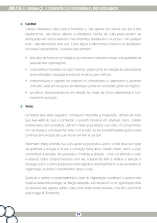 69
UNIDADE 4: LIDERANÇA: A COMPETÊNCIA PROFISSIONAL POR EXCELÊNCIA
a.	 Caráter
Líderes verdadeiros são justos e honestos e, não apenas em virtude das leis e dos
regulamentos, são éticos, abertos e fidedignos. Vitórias de curto prazo podem ser
alcançadas sem esses atributos, mas a liderança duradoura e o sucesso – em qualquer
nível – são impossíveis sem eles. Esses traços fundamentais e básicos se desdobram
em outras características. Os líderes são também:
•	 imbuídos de humor e humildade e, por natureza, inclinados a tratar com igualdade as
pessoas nas organizações;
•	 conscientes e honestos consigo mesmos, assim como em relação às suas próprias
potencialidades, fraquezas e esforços sinceros para melhorar;
•	 compreensivos e capazes de respeitar os concorrentes ou adversários e aprender
com eles, tanto em situações de liderança quanto em condições gerais de negócio;
•	 pró-ativos, movimentando-se em direção às metas de forma determinada e com
inexorável resolução.
b.	 Visão
Os líderes que serão seguidos conseguem despertar a imaginação, através da visão
que leva além do que é conhecido, e podem traduzi-la em objetivos claros. Líderes
empresariais bem-sucedidos definem metas para realizar sua visão. O compromisso
com as metas e, consequentemente, com a visão, se torna evidente pelas ações e pela
contínua comunicação do que precisa ser feito e por quê.
Blanchard (1996) entende que, para ajudar as pessoas a vencer, o líder deve ser capaz
de gerenciar a energia e mudar a condição física delas. Sendo assim, definir a visão
concentrará a atenção das pessoas e mostrará a direção. Uma vez definida a visão
e estando todos compromissados com ela, o papel do líder é dedicar a atenção à
fisiologia, isto é, a como as pessoas estão agindo e desempenhando suas atividades na
organização, e alinhar o desempenho delas à visão.
Ajudá-las a alinhar o comportamento à visão da organização solidificará o alcance das
metas e deslocará a energia na direção desejada. Isso resulta em uma organização onde
as pessoas não apenas sabem para onde estão sendo levadas, mas têm autonomia
para chegar lá. Entretanto,
 