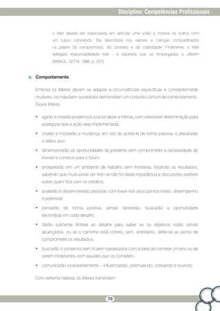 70
Disciplina: Competências Profissionais
o líder deverá ser especialista em articular uma visão e motivar os outros com
um futuro concebido. Ele descobrirá nos valores e crenças compartilhados
os pilares do compromisso, do contexto e da criatividade. Finalmente, o líder
delegará responsabilidade real – e esperará que os empregados a utilizem
(MANDL; SETHI, 1996, p. 257).
c.	 Comportamento
Embora os líderes devam se adaptar a circunstâncias específicas e constantemente
mutáveis, os mais bem-sucedidos demonstram um conjunto comum de comportamento.
Esses líderes
•	 agirão e estarão propensos a racionalizar a inércia, com inexorável determinação para
assegurar que a ação seja implementada;
•	 criarão e moldarão a mudança, em vez de aceitá-la de forma passiva, e desafiarão
o status quo;
•	 dimensionarão as oportunidades do presente sem comprometer a necessidade de
investir e construir para o futuro;
•	 prosperarão em um ambiente de trabalho sem fronteiras, focando os resultados,
sabendo que muito pode ser feito se não for dada importância a discussões estéreis
sobre quem fica com os créditos;
•	 avaliarão e desenvolverão pessoas com base nos seus pontos fortes, desempenho
e potencial;
•	 pensarão de forma positiva, jamais desistirão; buscarão a oportunidade
escondida em cada desafio;
•	 darão suficiente ênfase ao detalhe para saber se os objetivos estão sendo
alcançados, ou se o caminho está correto, sem, entretanto, deter-se ao ponto de
comprometer os resultados;
•	 buscarão o consenso sem ficarem paralisados com a ideia de cometer um erro ou de
serem intolerantes com aqueles que os cometem;
•	 comunicarão incessantemente – influenciando, estimulando, criticando e ouvindo
Com extrema clareza, os líderes transmitem
 