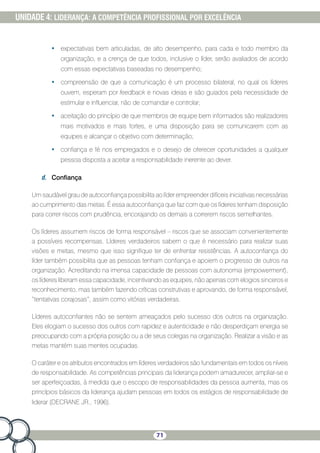 71
UNIDADE 4: LIDERANÇA: A COMPETÊNCIA PROFISSIONAL POR EXCELÊNCIA
•	 expectativas bem articuladas, de alto desempenho, para cada e todo membro da
organização, e a crença de que todos, inclusive o líder, serão avaliados de acordo
com essas expectativas baseadas no desempenho;
•	 compreensão de que a comunicação é um processo bilateral, no qual os líderes
ouvem, esperam por feedback e novas ideias e são guiados pela necessidade de
estimular e influenciar, não de comandar e controlar;
•	 aceitação do princípio de que membros de equipe bem informados são realizadores
mais motivados e mais fortes, e uma disposição para se comunicarem com as
equipes e alcançar o objetivo com determinação;
•	 confiança e fé nos empregados e o desejo de oferecer oportunidades a qualquer
pessoa disposta a aceitar a responsabilidade inerente ao dever.
d.	 Confiança
Um saudável grau de autoconfiança possibilita ao líder empreender difíceis iniciativas necessárias
ao cumprimento das metas. É essa autoconfiança que faz com que os líderes tenham disposição
para correr riscos com prudência, encorajando os demais a correrem riscos semelhantes.
Os líderes assumem riscos de forma responsável – riscos que se associam convenientemente
a possíveis recompensas. Líderes verdadeiros sabem o que é necessário para realizar suas
visões e metas, mesmo que isso signifique ter de enfrentar resistências. A autoconfiança do
líder também possibilita que as pessoas tenham confiança e apoiem o progresso de outros na
organização. Acreditando na imensa capacidade de pessoas com autonomia (empowerment),
os líderes liberam essa capacidade, incentivando as equipes, não apenas com elogios sinceros e
reconhecimento, mas também fazendo críticas construtivas e aprovando, de forma responsável,
“tentativas corajosas”, assim como vitórias verdadeiras.
Líderes autoconfiantes não se sentem ameaçados pelo sucesso dos outros na organização.
Eles elogiam o sucesso dos outros com rapidez e autenticidade e não desperdiçam energia se
preocupando com a própria posição ou a de seus colegas na organização. Realizar a visão e as
metas mantém suas mentes ocupadas.
O caráter e os atributos encontrados em líderes verdadeiros são fundamentais em todos os níveis
de responsabilidade. As competências principais da liderança podem amadurecer, ampliar-se e
ser aperfeiçoadas, à medida que o escopo de responsabilidades da pessoa aumenta, mas os
princípios básicos da liderança ajudam pessoas em todos os estágios de responsabilidade de
liderar (DECRANE JR., 1996).
 