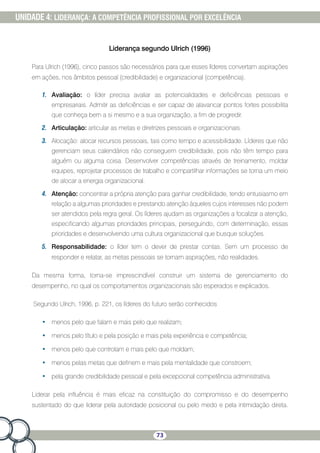 73
UNIDADE 4: LIDERANÇA: A COMPETÊNCIA PROFISSIONAL POR EXCELÊNCIA
Liderança segundo Ulrich (1996)
Para Ulrich (1996), cinco passos são necessários para que esses líderes convertam aspirações
em ações, nos âmbitos pessoal (credibilidade) e organizacional (competência).
1.	 Avaliação: o líder precisa avaliar as potencialidades e deficiências pessoais e
empresariais. Admitir as deficiências e ser capaz de alavancar pontos fortes possibilita
que conheça bem a si mesmo e a sua organização, a fim de progredir.
2.	 Articulação: articular as metas e diretrizes pessoais e organizacionais.
3.	 Alocação: alocar recursos pessoais, tais como tempo e acessibilidade. Líderes que não
gerenciam seus calendários não conseguem credibilidade, pois não têm tempo para
alguém ou alguma coisa. Desenvolver competências através de treinamento, moldar
equipes, reprojetar processos de trabalho e compartilhar informações se torna um meio
de alocar a energia organizacional.
4.	 Atenção: concentrar a própria atenção para ganhar credibilidade, tendo entusiasmo em
relação a algumas prioridades e prestando atenção àqueles cujos interesses não podem
ser atendidos pela regra geral. Os líderes ajudam as organizações a focalizar a atenção,
especificando algumas prioridades principais, perseguindo, com determinação, essas
prioridades e desenvolvendo uma cultura organizacional que busque soluções.
5.	 Responsabilidade: o líder tem o dever de prestar contas. Sem um processo de
responder e relatar, as metas pessoais se tornam aspirações, não realidades.
Da mesma forma, torna-se imprescindível construir um sistema de gerenciamento do
desempenho, no qual os comportamentos organizacionais são esperados e explicados.
Segundo Ulrich, 1996, p. 221, os líderes do futuro serão conhecidos
•	 menos pelo que falam e mais pelo que realizam;
•	 menos pelo título e pela posição e mais pela experiência e competência;
•	 menos pelo que controlam e mais pelo que moldam;
•	 menos pelas metas que definem e mais pela mentalidade que constroem;
•	 pela grande credibilidade pessoal e pela excepcional competência administrativa.
Liderar pela influência é mais eficaz na constituição do compromisso e do desempenho
sustentado do que liderar pela autoridade posicional ou pelo medo e pela intimidação direta.
 
