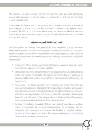 74
Disciplina: Competências Profissionais
Não obstante, os líderes precisam conhecer os elementos com que estão trabalhando,
possuir altas aspirações e grandes ideais, e compreender a dinâmica do movimento
e como ela gera energia.
“Líderes que são flexíveis quando se deparam com obstáculos recarregam a energia de
seus empregados, em vez de consumi-la, e mantêm a organização seguindo em frente”
(PLAMONDON, 1996, p. 271). Os bons líderes devem ser capazes de identificar talentos e
habilidades nas diversas pessoas e grupos que compõem a atual força de trabalho e que serão
cada vez mais diversos.
Liderança segundo Meléndez (1996)
Os líderes podem ser definidos como pessoas de visão, inteligentes, que se comunicam
bem e tomam decisões de forma eficaz; respeitam e valorizam as pessoas; são honestos e
íntegros; são gentis e quase sempre se consideram professores (MELÉNDEZ,1996). Esse autor
considera que, para atender aos diversos requisitos da liderança, são desejáveis as seguintes
características:
•	 Entusiasmo - Líderes eficazes são entusiasmados com a causa que patrocinam e com
o compromisso para com o bem maior e público.
•	 Clareza das metas - Bons líderes normalmente conseguem explicar o que estão tentando
realizar com clareza e simplicidade, e conseguem convencer sobre sua importância. Ter
clareza, contudo, não é sinônimo de ser definitivo e intransigente. Bons líderes são bons
negociadores.
•	 Perseverança - Os líderes aprendem com o fracasso; eles tentam novamente, por
vezes, de maneira diferente. São também eternos aprendizes, utilizando o aprendizado e
sabendo quando desistir e tentar outras alternativas. Bons líderes também compreendem
as falhas de seus subordinados, evitando as punições. Eles os ajudam e à organização
a aprender com o fracasso. Punir o fracasso inibe a iniciativa e a disposição para correr
riscos, ambas necessárias às organizações e à liderança eficaz.
•	 Gentileza, honestidade e integridade - Líderes tratam todos à sua volta com gentileza,
respeito e honestidade, da mesma forma que gostariam de ser tratados. Isso tem
implicações na maneira como se comunicam, dão feedback e instruções, e definem
os sistemas de recompensa e incentivos. Bons líderes estão atentos às necessidades
humanas de seus colegas e subordinados.
 
