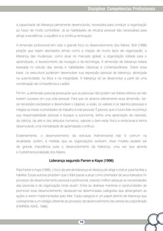 76
Disciplina: Competências Profissionais
a capacidade de liderança plenamente desenvolvida, necessária para conduzir a organização
ao futuro de modo confortável. Já as habilidades de eficácia pessoal são necessárias para
atingir a excelência, o equilíbrio e a contínua renovação.
A dimensão profissional tem sido o grande foco no desenvolvimento dos líderes. Bolt (1996)
propõe que sejam abordados temas como a criação de novos tipos de organização; a
liderança das mudanças; como atuar no mercado global; a organização voltada para o
aprendizado; o favorecimento da inovação e da tecnologia. A dimensão de liderança estaria
baseada no estudo das teorias e habilidades clássicas e contemporâneas. Sobre essa
base, os executivos poderiam desenvolver sua expressão pessoal de liderança, alicerçada
na autenticidade, na ética e na integridade. A liderança só se desenvolve a partir de uma
combinação de competência e caráter.
Por fim, a dimensão pessoal pressupõe que as pessoas não podem ser líderes efetivos se não
tiverem sucesso em sua vida pessoal. Para que se alcance plenamente essa dimensão, faz-
se necessário esclarecer e desenvolver o objetivo, a visão, os valores e os talentos pessoais e
integrar as metas e prioridades do trabalho à vida pessoal. É preciso que o futuro líder reconheça
sua responsabilidade pessoal e busque a autonomia; tenha uma apreciação da natureza,
da ciência, da arte e dos atributos humanos; valorize o bem-estar físico e emocional e tenha
desenvolvido uma mentalidade de aprendizado contínuo.
Evidentemente, o desenvolvimento da estrutura tridimensional não é comum na
atualidade, porém, à medida que as organizações evoluem, esse modelo poderá ser
de grande importância para o desenvolvimento da liderança, uma vez que aborda
a multidimensionalidade dos líderes.
Liderança segundo Farren e Kaye (1996)
Para Farren e Kaye (1996), o foco da arte de liderança se desloca de dirigir e instruir, para facilitar e
habilitar. Essas autoras propõem que o líder passe a atuar como orientador de seus liderados no
processo de desenvolvimento pessoal e profissional, visando melhor adequar as necessidades
das pessoas e da organização onde atuam. Entre as diversas maneiras e oportunidades de
promover esse desenvolvimento, destacam-se determinadas categorias que abrangeriam as
ações a serem implementadas pelo líder. Cada categoria é um papel distinto de liderança que
corresponde a um estágio diferente do processo de desenvolvimento de carreira do subordinado
(FARREN; KAYE, 1996).
 