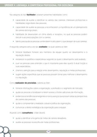 77
UNIDADE 4: LIDERANÇA: A COMPETÊNCIA PROFISSIONAL POR EXCELÊNCIA
Na categoria do tipo facilitador, estariam presentes habilidades como:
•	 capacidade de auxiliar a identificar os valores das carreiras, interesses profissionais e
habilidades negociáveis das pessoas;
•	 capacidade de auxiliar as pessoas a reconhecerem a importância de um planejamento
de carreira de longo prazo;
•	 habilidade de desenvolver um clima aberto e receptivo, no qual as pessoas podem
discutir suas preocupações com a carreira;
•	 talento para ajudar as pessoas a entenderem e articularem o que desejam de suas carreiras.
A segunda categoria seria a do tipo avaliador, na qual caberia ao líder:
•	 fornecer feedback honesto aos membros da equipe quanto ao desempenho e à
reputação destes;
•	 esclarecer os padrões e expectativas segundo os quais o desempenho será avaliado;
•	 ouvir as pessoas para entender o que é importante para elas quanto à atual função e
suas expectativas;
•	 chamar a atenção para a relação entre desempenho, reputação e metas profissionais;
•	 sugerir ações específicas que as pessoas possam tomar para melhorar o desempenho
e a reputação.
Como realizador de previsões, caberia ao líder:
•	 fornecer informações sobre a organização, a profissão e o segmento de mercado;
•	 ajudar as pessoas a localizarem e terem acesso a fontes adicionais de informação;
•	 evidenciaras tendênciasemergentes e novos avançosque possamafetar as perspectivas
de carreira das pessoas;
•	 ajudar a compreender a realidade cultural e política da organização;
•	 comunicar a diretriz estratégica da organização para a equipe.
Atuando como conselheiro, o líder deverá:
•	 ajudar a identificar uma gama de metas de carreira desejáveis;
•	 auxiliar as pessoas na escolha de metas profissionais;
 