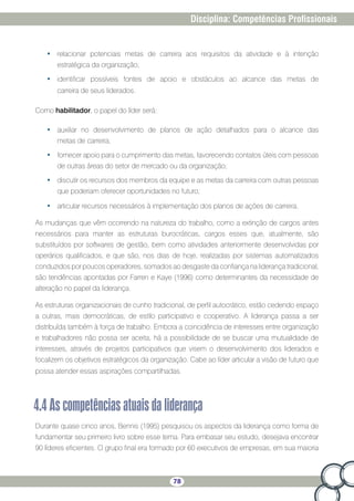 78
Disciplina: Competências Profissionais
•	 relacionar potenciais metas de carreira aos requisitos da atividade e à intenção
estratégica da organização;
•	 identificar possíveis fontes de apoio e obstáculos ao alcance das metas de
carreira de seus liderados.
Como habilitador, o papel do líder será:
•	 auxiliar no desenvolvimento de planos de ação detalhados para o alcance das
metas de carreira;
•	 fornecer apoio para o cumprimento das metas, favorecendo contatos úteis com pessoas
de outras áreas do setor de mercado ou da organização;
•	 discutir os recursos dos membros da equipe e as metas da carreira com outras pessoas
que poderiam oferecer oportunidades no futuro;
•	 articular recursos necessários à implementação dos planos de ações de carreira.
As mudanças que vêm ocorrendo na natureza do trabalho, como a extinção de cargos antes
necessários para manter as estruturas burocráticas, cargos esses que, atualmente, são
substituídos por softwares de gestão, bem como atividades anteriormente desenvolvidas por
operários qualificados, e que são, nos dias de hoje, realizadas por sistemas automatizados
conduzidos por poucos operadores, somados ao desgaste da confiança na liderança tradicional,
são tendências apontadas por Farren e Kaye (1996) como determinantes da necessidade de
alteração no papel da liderança.
As estruturas organizacionais de cunho tradicional, de perfil autocrático, estão cedendo espaço
a outras, mais democráticas, de estilo participativo e cooperativo. A liderança passa a ser
distribuída também à força de trabalho. Embora a coincidência de interesses entre organização
e trabalhadores não possa ser aceita, há a possibilidade de se buscar uma mutualidade de
interesses, através de projetos participativos que visem o desenvolvimento dos liderados e
focalizem os objetivos estratégicos da organização. Cabe ao líder articular a visão de futuro que
possa atender essas aspirações compartilhadas.
4.4Ascompetênciasatuaisdaliderança
Durante quase cinco anos, Bennis (1995) pesquisou os aspectos da liderança como forma de
fundamentar seu primeiro livro sobre esse tema. Para embasar seu estudo, desejava encontrar
90 líderes eficientes. O grupo final era formado por 60 executivos de empresas, em sua maioria
 