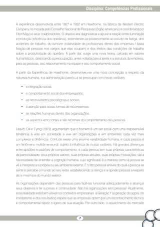 7
Disciplina: Competências Profissionais
A experiência desenvolvida entre 1927 e 1932 em Hawthorne, na fábrica da Western Electric
Company, foi iniciada pelo Conselho Nacional de Pesquisas (órgão americano) e coordenada por
Elton Mayo e seus colaboradores. O objetivo era diagnosticar e apurar a relação entre iluminação
e produção (eficiência dos operários), estendendo-se posteriormente ao estudo da fadiga, dos
acidentes de trabalho, do turnover (rotatividade de profissionais dentro das empresas / baixa
fixação de pessoas nos cargos que elas ocupam) e dos efeitos das condições de trabalho
sobre a produtividade do operário. A partir daí, surge uma nova teoria, calcada em valores
humanísticos, deslocando a preocupação, antes voltada para a tarefa e a estrutura da empresa,
para as pessoas, seu relacionamento na equipe e seu comportamento social.
A partir da Experiência de Hawthorne, desenvolveu-se uma nova concepção a respeito da
natureza humana, e a administração passou a se preocupar com novas variáveis:
•	 a integração social;
•	 o comportamento social dos empregados;
•	 as necessidades psicológicas e sociais;
•	 a atenção para novas formas de recompensas;
•	 as relações humanas dentro das organizações;
•	 os aspectos emocionais e não racionais do comportamento das pessoas.
Leavitt, Dill e Eyrng (1973) argumentam que o homem é um ser social com uma irrepreensível
tendência à vida em sociedade e vive em organizações e em ambientes cada vez mais
complexos e dinâmicos. Contudo existe uma enorme variabilidade humana, e cada pessoa é
um fenômeno multidimensional, sujeito à influência de muitas variáveis. Há grandes diferenças
entre aptidões e padrões de comportamento, e cada pessoa tem suas próprias características
de personalidade, seus próprios valores, suas próprias atitudes, suas próprias motivações, daí a
necessidade de entender a cognição humana, cujo significado é a maneira como a pessoa se
vê e interpreta a si própria ou seu ambiente externo. É o filtro pessoal através do qual a pessoa se
sente e percebe o mundo ao seu redor, estabelecendo a crença e a opinião pessoal a respeito
de si mesma e do mundo exterior.
As organizações dependem das pessoas para fazê-las funcionar adequadamente e alcançar
seus objetivos e ter sucesso e continuidade. Não há organizações sem pessoas! Atualmente,
essa realidade está bem visível nos contextos empresariais: a Geração Y (a geração do agora, do
imediatismo e dos resultados) espera que as empresas optem por um reconhecimento técnico
e comportamental rápido e ligeiro de sua atuação. Por outro lado, o aquecimento do mercado
 