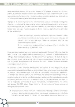 79
UNIDADE 4: LIDERANÇA: A COMPETÊNCIA PROFISSIONAL POR EXCELÊNCIA
presentes na lista da revista Fortune, a qual ranqueia as 500 maiores empresas, e 30 do setor
público. Sua meta era encontrar pessoas com habilidade para liderar, contrastando com aqueles
que eram apenas “bons gerentes” – líderes de verdade que afetam a cultura, que são arquitetos
sociais das suas organizações e que criam e mantêm valores.
O grupo de 60 líderes empresariais não era diferente de qualquer perfil de alta liderança nos
Estados Unidos. A média de idade era de 56 anos. A maioria era composta de homens brancos,
sendo seis negros e seis mulheres. Buscando identificar as características comuns a esses
líderes, tarefa que exigiu muitas investigações, Bennis encontrou, a princípio, mais diferenças
do que semelhanças.
O grupo era formado por pessoas que pensavam com o lado esquerdo e outras,
com o lado direito do cérebro; algumas que queriam fazer sucesso, outras que não
queriam; líderes que eram eloquentes e sabiam se expressar e outros que eram
sucintos e se expressavam mal.
O mais interessante era que poucos integrantes do grupo tinham o estereótipo dos
líderes carismáticos (BENNIS,1995, p. 75).
Essa mesma constatação quanto ao carisma foi apontada por Drucker (1996), no prefácio da
obra O líder do futuro. Segundo Mendes e Abrahão (1996), o carisma é uma palavra de difícil
definição. Trata-se de algo impalpável, mas fácil de reconhecer quando se está diante de alguém
que o possua. Alguns o chamam de charme, outros de magnetismo pessoal ou liderança
nata. O currículo de administração de empresas não o inclui, tampouco os manuais trazem
a receita para adquirir carisma.
No dicionário Aurélio, carisma é definido como uma espécie de força mágica, oriunda de
poderes divinos ou diabólicos. Aliado ao domínio da técnica, o carisma encontra-se associado
às pessoas cujo desempenho vai muito além da competência – não importa a profissão.
Ao contrário das pessoas comuns, os carismáticos não se deixam escravizar por fórmulas
predeterminadas de comportamento. Eles se ajustam, rapidamente, às necessidades de acordo
com a situação. Entre os atributos dos líderes carismáticos que seduzem seus subordinados
está a integridade, a impressão de que o líder acredita, incondicionalmente, nos valores
que apregoa (MENDES, 1996). Conger (1991, p. 25) entende que os líderes carismáticos
distinguem-se da seguinte forma:
•	 Percebemaoportunidadeeformulamavisão.Estudosindicamqueoslíderescarismáticos
possuem duas habilidades características, que, quando combinadas, com frequência
os destacam dos demais. A primeira é a sensibilidade para as necessidades dos
 