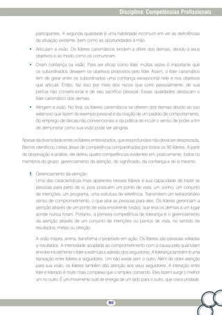 80
Disciplina: Competências Profissionais
participantes. A segunda qualidade é uma habilidade incomum em ver as deficiências
da situação existente, bem como as oportunidades à mão.
•	 Articulam a visão. Os líderes carismáticos tendem a diferir dos demais, devido a seus
objetivos e ao modo como os comunicam.
•	 Criam confiança na visão. Para ser eficaz como líder, muitas vezes é importante que
os subordinados desejem os objetivos propostos pelo líder. Assim, o líder carismático
tem de gerar entre os subordinados uma confiança excepcional nele e nos objetivos
que articula. Então, faz isso por meio dos riscos que corre pessoalmente, de sua
perícia não convencional e de seu sacrifício pessoal. Essas qualidades destacam o
líder carismático dos demais.
•	 Atingem a visão. No final, os líderes carismáticos se diferem dos demais devido ao uso
extensivo que fazem do exemplo pessoal e da criação de um padrão de comportamento,
do emprego de táticas não convencionais e da prática de incutir o senso de poder a fim
de demonstrar como sua visão pode ser atingida.
Apesardadiversidadeentreoslíderesentrevistados,queeraprofundaenãodeviaserdesprezada,
Bennis identificou certas áreas de competência compartilhadas por todos os 90 líderes. A partir
de observação e análise, ele definiu quatro competências evidentes em, praticamente, todos os
membros do grupo: gerenciamento da atenção, do significado, da confiança e de si mesmo.
1.	 Gerenciamento da atenção:
Uma das características mais aparentes nesses líderes é sua capacidade de trazer as
pessoas para perto de si, pois possuem um ponto de vista, um sonho, um conjunto
de intenções, um programa, uma estrutura de referência. Transmitem um extraordinário
senso de comprometimento, o que atrai as pessoas para eles. Os líderes gerenciam a
atenção através de um ponto de vista envolvente (visão), que leva os demais a um lugar
aonde nunca foram. Portanto, a primeira competência de liderança é o gerenciamento
da atenção através de um conjunto de intenções ou pontos de vista, no sentido de
resultados, metas ou direção.
A visão inspira, anima, transforma o propósito em ação. Os líderes são pessoas voltadas
a resultados. A intensidade acoplada ao comprometimento com a causa pela qual lutam
envolve inicialmente o líder e estimula a adesão dos seguidores. A liderança também é uma
transação entre líderes e seguidores. Um não existe sem o outro. Além de obter atenção
para sua visão, os líderes também dão atenção aos seus seguidores. A interação entre
líder e liderado é muito mais complexa que o simples comando. Eles fazem surgir o melhor
um no outro. É um movimento sutil de energia de um lado para o outro, que cria a unidade.
 