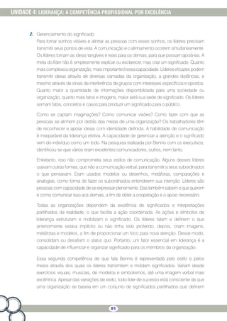 81
UNIDADE 4: LIDERANÇA: A COMPETÊNCIA PROFISSIONAL POR EXCELÊNCIA
2.	 Gerenciamento do significado:
Para tornar sonhos visíveis e alinhar as pessoas com esses sonhos, os líderes precisam
transmitir seus pontos de vista. A comunicação e o alinhamento ocorrem simultaneamente.
Os líderes tornam as ideias tangíveis e reais para os demais, para que possam apoiá-las. A
meta do líder não é simplesmente explicar ou esclarecer, mas criar um significado. Quanto
mais complexa a organização, mais importante é essa capacidade. Líderes eficazes podem
transmitir ideias através de diversas camadas da organização, a grandes distâncias, e
mesmo através de sinais de interferência de grupos com interesses específicos e opostos.
Quanto maior a quantidade de informações disponibilizada para uma sociedade ou
organização, quanto mais fatos e imagens, maior será sua sede de significado. Os líderes
somam fatos, conceitos e casos para produzir um significado para o público.
Como se captam imaginações? Como comunicar visões? Como fazer com que as
pessoas se alinhem por detrás das metas de uma organização? Os trabalhadores têm
de reconhecer e apoiar ideias com identidade definida. A habilidade de comunicação
é inseparável da liderança efetiva. A capacidade de gerenciar a atenção e o significado
vem do indivíduo como um todo. Na pesquisa realizada por Bennis com os executivos,
identificou-se que vários eram excelentes comunicadores, outros, nem tanto.
Entretanto, isso não comprometia seus estilos de comunicação. Alguns desses líderes
usavam outras formas, que não a comunicação verbal, para transmitir a seus subordinados
o que pensavam. Eram usados modelos ou desenhos, metáforas, comparações e
analogias, como forma de fazer os subordinados entenderem sua intenção. Líderes são
pessoas com capacidade de se expressar plenamente. Elas também sabem o que querem
e como comunicar isso aos demais, a fim de obter a cooperação e o apoio necessário.
Todas as organizações dependem da existência de significados e interpretações
partilhados da realidade, o que facilita a ação coordenada. As ações e símbolos de
liderança estruturam e mobilizam o significado. Os líderes falam e definem o que
anteriormente estava implícito ou não tinha sido proferido; depois, criam imagens,
metáforas e modelos, a fim de proporcionar um foco para nova atenção. Desse modo,
consolidam ou desafiam o status quo. Portanto, um fator essencial em liderança é a
capacidade de influenciar e organizar significado para os membros da organização.
Essa segunda competência de que fala Bennis é representada pelo estilo e pelos
meios através dos quais os líderes transmitem e moldam significados. Variam desde
exercícios visuais, musicais, de modelos e simbolismos, até uma imagem verbal mais
excêntrica. Apesar das variações de estilo, todo líder de sucesso está consciente de que
uma organização se baseia em um conjunto de significados partilhados que definem
 