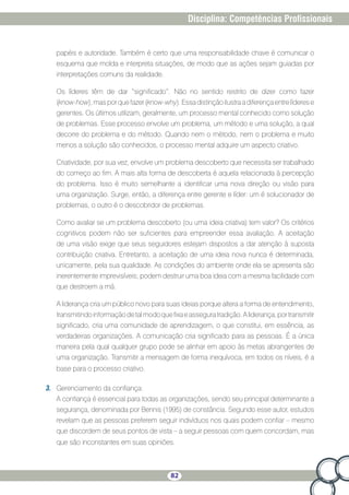 82
Disciplina: Competências Profissionais
papéis e autoridade. Também é certo que uma responsabilidade chave é comunicar o
esquema que molda e interpreta situações, de modo que as ações sejam guiadas por
interpretações comuns da realidade.
Os líderes têm de dar “significado”. Não no sentido restrito de dizer como fazer
(know-how),masporquefazer(know-why).Essadistinçãoilustraadiferençaentrelíderese
gerentes. Os últimos utilizam, geralmente, um processo mental conhecido como solução
de problemas. Esse processo envolve um problema, um método e uma solução, a qual
decorre do problema e do método. Quando nem o método, nem o problema e muito
menos a solução são conhecidos, o processo mental adquire um aspecto criativo.
Criatividade, por sua vez, envolve um problema descoberto que necessita ser trabalhado
do começo ao fim. A mais alta forma de descoberta é aquela relacionada à percepção
do problema. Isso é muito semelhante a identificar uma nova direção ou visão para
uma organização. Surge, então, a diferença entre gerente e líder: um é solucionador de
problemas, o outro é o descobridor de problemas.
Como avaliar se um problema descoberto (ou uma ideia criativa) tem valor? Os critérios
cognitivos podem não ser suficientes para empreender essa avaliação. A aceitação
de uma visão exige que seus seguidores estejam dispostos a dar atenção à suposta
contribuição criativa. Entretanto, a aceitação de uma ideia nova nunca é determinada,
unicamente, pela sua qualidade. As condições do ambiente onde ela se apresenta são
inerentemente imprevisíveis; podem destruir uma boa ideia com a mesma facilidade com
que destroem a má.
A liderança cria um público novo para suas ideias porque altera a forma de entendimento,
transmitindoinformaçãodetalmodoquefixaeasseguratradição.Aliderança,portransmitir
significado, cria uma comunidade de aprendizagem, o que constitui, em essência, as
verdadeiras organizações. A comunicação cria significado para as pessoas. É a única
maneira pela qual qualquer grupo pode se alinhar em apoio às metas abrangentes de
uma organização. Transmitir a mensagem de forma inequívoca, em todos os níveis, é a
base para o processo criativo.
3.	 Gerenciamento da confiança:
A confiança é essencial para todas as organizações, sendo seu principal determinante a
segurança, denominada por Bennis (1995) de constância. Segundo esse autor, estudos
revelam que as pessoas preferem seguir indivíduos nos quais podem confiar – mesmo
que discordem de seus pontos de vista – a seguir pessoas com quem concordam, mas
que são inconstantes em suas opiniões.
 