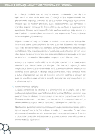 83
UNIDADE 4: LIDERANÇA: A COMPETÊNCIA PROFISSIONAL POR EXCELÊNCIA
A confiança possibilita que as pessoas realizem, funcionando como elemento
que atenua o atrito natural entre elas. Confiança implica responsabilidade final,
previsibilidade, segurança. Confiança é a liga que mantém a integridade organizacional.
Pessoas que se mostram previsíveis, cujos posicionamentos são conhecidos e
mantidos, inspiram confiança. Os líderes efetivos são confiáveis e incansavelmente
persistentes. Pessoas excepcionais têm feito sacrifícios contínuos pelas causas em
que acreditam, porque escolheram um caminho e se ativeram a ele. É essa dedicação
incessante que engaja a confiança.
O posicionamento é o conjunto de ações necessárias para implementar a visão do líder.
Se a visão é a ideia, o posicionamento é o nicho que o líder estabelece. Para conseguir
isso, o líder deve ser o modelo, não apenas da clareza, mas também da constância e da
confiabilidade. Uma organização possui uma estrutura saudável quando tem um senso
claro do que é e do que tem de fazer. Isso define integridade organizacional e se constitui
na ferramenta com a qual os líderes podem compreender e moldar sua cultura.
A integridade organizacional é difícil de ser atingida, uma vez que a organização é
constituída por diversas partes que interagem. Para que uma organização tenha
integridade, é preciso que tenha identidade, isto é, que estejam definidos a razão de sua
existência e seus objetivos. A liderança efetiva assume riscos, inova, contesta e muda
a cultura organizacional. Mas isso só é possível se houver paciência e coragem por
parte de seus líderes, para enfrentar a oposição às mudanças, sejam quais forem, por
melhores que sejam.
4.	 Gerenciamento de si próprio:
A quarta competência da liderança é o gerenciamento de si próprio, com o líder
conhecendo e dispondo de suas habilidades de forma eficaz. Os líderes conhecem seus
pontos fortes e os valorizam, bem como seus pontos fracos, buscando compensá-los.
Eles devem nutrir esses pontos fortes com disciplina, isto é, conservar-se trabalhando e
desenvolvendo os próprios talentos, sendo responsáveis por sua própria evolução.
Não é preciso que os líderes sejam excepcionais em todos os aspectos, mas não podem
ignorar suas próprias limitações e devem aprender a compensá-las. Os executivos
eficazes normalmente formam uma assessoria que compensa suas fraquezas. Possuem
a capacidade de discernir a necessidade de ajustar seus pontos fortes e fracos com as
necessidades da organização.
 