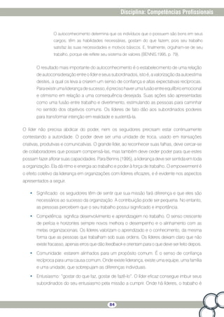 84
Disciplina: Competências Profissionais
O autoconhecimento determina que os indivíduos que o possuem são bons em seus
cargos; têm as habilidades necessárias, gostam do que fazem, pois seu trabalho
satisfaz às suas necessidades e motivos básicos. E, finalmente, orgulham-se de seu
trabalho, porque ele reflete seu sistema de valores (BENNIS,1995, p. 79).
O resultado mais importante do autoconhecimento é o estabelecimento de uma relação
de autoconsideração entre o líder e seus subordinados, isto é, a valorização da autoestima
destes, a qual os leva a criarem um senso de confiança e altas expectativas recíprocas.
Paraexistirumaliderançadesucesso,éprecisohaverumafusãoentreequilíbrioemocional
e otimismo em relação a uma consequência desejada. Suas ações são apresentadas
como uma fusão entre trabalho e divertimento, estimulando as pessoas para caminhar
no sentido dos objetivos comuns. Os líderes de fato dão aos subordinados poderes
para transformar intenção em realidade e sustentá-la.
O líder não precisa abdicar do poder, nem os seguidores precisam estar continuamente
contestando a autoridade. O poder deve ser uma unidade de troca, usado em transações
criativas, produtivas e comunicativas. O grande líder, ao reconhecer suas falhas, deve cercar-se
de colaboradores que possam compensá-las, mas também deve ceder poder para que estes
possam fazer aflorar suas capacidades. Para Bennis (1995), a liderança deve ser sentida em toda
a organização. Ela dá ritmo e energia ao trabalho e poder à força de trabalho. O empowerment é
o efeito coletivo da liderança em organizações com líderes eficazes, e é evidente nos aspectos
apresentados a seguir.
•	 Significado: os seguidores têm de sentir que sua missão fará diferença e que eles são
necessários ao sucesso da organização. A contribuição pode ser pequena. No entanto,
as pessoas percebem que o seu trabalho possui significado e importância.
•	 Competência: significa desenvolvimento e aprendizagem no trabalho. O senso crescente
de perícia e horizontes sempre novos melhora o desempenho e o alinhamento com as
metas organizacionais. Os líderes valorizam o aprendizado e o conhecimento, da mesma
forma que as pessoas que trabalham sob suas ordens. Os líderes deixam claro que não
existe fracasso, apenas erros que dão feedback e orientam para o que deve ser feito depois.
•	 Comunidade: estarem alinhados para um propósito comum. É o senso de confiança
recíproca para uma causa comum. Onde existe liderança, existe uma equipe, uma família
e uma unidade, que sobrepujam as diferenças individuais.
•	 Entusiasmo: “gostar do que faz, gostar de fazê-lo”. O líder eficaz consegue imbuir seus
subordinados do seu entusiasmo pela missão a cumprir. Onde há líderes, o trabalho é
 