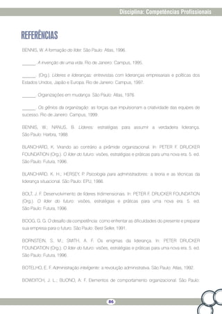 86
Disciplina: Competências Profissionais
REFERÊNCIAS
BENNIS, W. A formação do líder. São Paulo: Atlas, 1996.
______. A invenção de uma vida. Rio de Janeiro: Campus, 1995.
______. (Org.). Líderes e lideranças: entrevistas com lideranças empresariais e políticas dos
Estados Unidos, Japão e Europa. Rio de Janeiro: Campus, 1997.
______. Organizações em mudança. São Paulo: Atlas, 1976.
______. Os gênios da organização: as forças que impulsionam a criatividade das equipes de
sucesso. Rio de Janeiro: Campus, 1999.
BENNIS, W.; NANUS, B. Líderes: estratégias para assumir a verdadeira liderança.
São Paulo: Harbra, 1988.
BLANCHARD, K. Virando ao contrário a pirâmide organizacional. In: PETER F. DRUCKER
FOUNDATION (Org.). O líder do futuro: visões, estratégias e práticas para uma nova era. 5. ed.
São Paulo: Futura, 1996.
BLANCHARD, K. H.; HERSEY, P. Psicologia para administradores: a teoria e as técnicas da
liderança situacional. São Paulo: EPU, 1986.
BOLT, J. F. Desenvolvimento de líderes tridimensionais. In: PETER F. DRUCKER FOUNDATION
(Org.). O líder do futuro: visões, estratégias e práticas para uma nova era. 5. ed.
São Paulo: Futura, 1996.
BOOG, G. G. O desafio da competência: como enfrentar as dificuldades do presente e preparar
sua empresa para o futuro. São Paulo: Best Seller, 1991.
BORNSTEIN, S. M.; SMITH, A. F. Os enigmas da liderança. In: PETER DRUCKER
FOUNDATION (Org.). O líder do futuro: visões, estratégias e práticas para uma nova era. 5. ed.
São Paulo: Futura, 1996.
BOTELHO, E. F. Administração inteligente: a revolução administrativa. São Paulo: Atlas, 1992.
BOWDITCH, J. L.; BUONO, A. F. Elementos de comportamento organizacional. São Paulo:
 